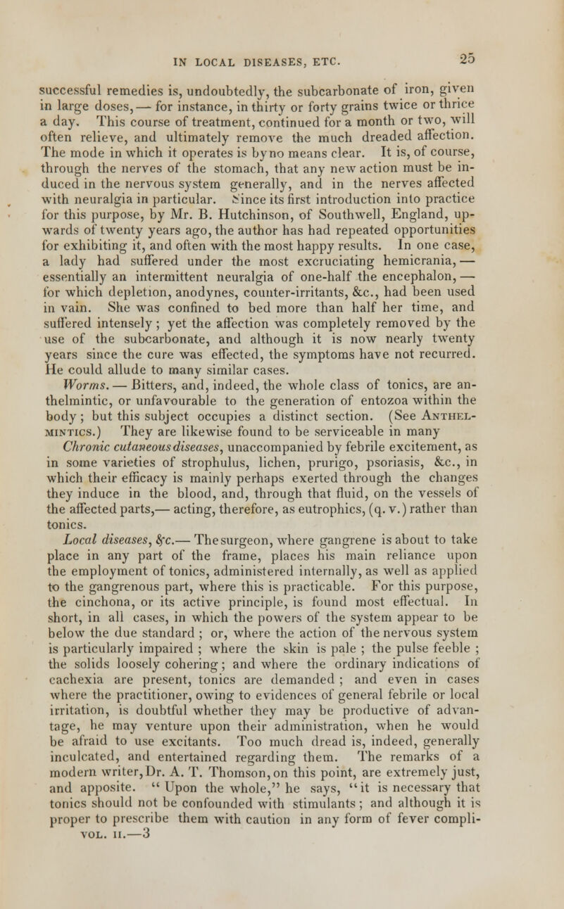 IN LOCAL DISEASES, ETC. successful remedies is, undoubtedly, the subcarbonate of iron, given in large doses,— for instance, in thirty or forty grains twice or thrice a day. This course of treatment, continued for a month or two, will often relieve, and ultimately remove the much dreaded affection. The mode in which it operates is by no means clear. It is, of course, through the nerves of the stomach, that any new action must be in- duced in the nervous system generally, and in the nerves affected with neuralgia in particular, Since its first introduction into practice for this purpose, by Mr. B. Hutchinson, of Southwell, England, up- wards of twenty years ago, the author has had repeated opportunities for exhibiting it, and often with the most happy results. In one case, a lady had suffered under the most excruciating hemicrania, — essentially an intermittent neuralgia of one-half the encephalon, — for which depletion, anodynes, counter-irritants, &c, had been used in vain. She was confined to bed more than half her time, and suffered intensely ; yet the affection was completely removed by the use of the subcarbonate, and although it is now nearly twenty years since the cure was effected, the symptoms have not recurred. He could allude to many similar cases. Worms. — Bitters, and, indeed, the whole class of tonics, are an- thelmintic, or unfavourable to the generation of entozoa within the body; but this subject occupies a distinct section. (See Anthel- mintics.) They are likewise found to be serviceable in many Chronic cutaneous diseases, unaccompanied by febrile excitement, as in some varieties of strophulus, lichen, prurigo, psoriasis, &c, in which their efficacy is mainly perhaps exerted through the changes they induce in the blood, and, through that fluid, on the vessels of the affected parts,— acting, therefore, as eutrophics, (q. v.) rather than tonics. Local diseases, fyc.— The surgeon, where gangrene is about to take place in any part of the frame, places his main reliance upon the employment of tonics, administered internally, as well as applied to the gangrenous part, where this is practicable. For this purpose, the cinchona, or its active principle, is found most effectual. In short, in all cases, in which the powers of the system appear to be below the due standard ; or, where the action of the nervous system is particularly impaired ; where the skin is pale ; the pulse feeble ; the solids loosely cohering; and where the ordinary indications of cachexia are present, tonics are demanded ; and even in cases where the practitioner, owing to evidences of general febrile or local irritation, is doubtful whether they may be productive of advan- tage, he may venture upon their administration, when he would be afraid to use excitants. Too much dread is, indeed, generally inculcated, and entertained regarding them. The remarks of a modern writer,Dr. A. T. Thomson, on this point, are extremely just, and apposite. Upon the whole, he says, it is necessary that tonics should not be confounded with stimulants; and although it is proper to prescribe them with caution in any form of fever compli- VOL. II.—3