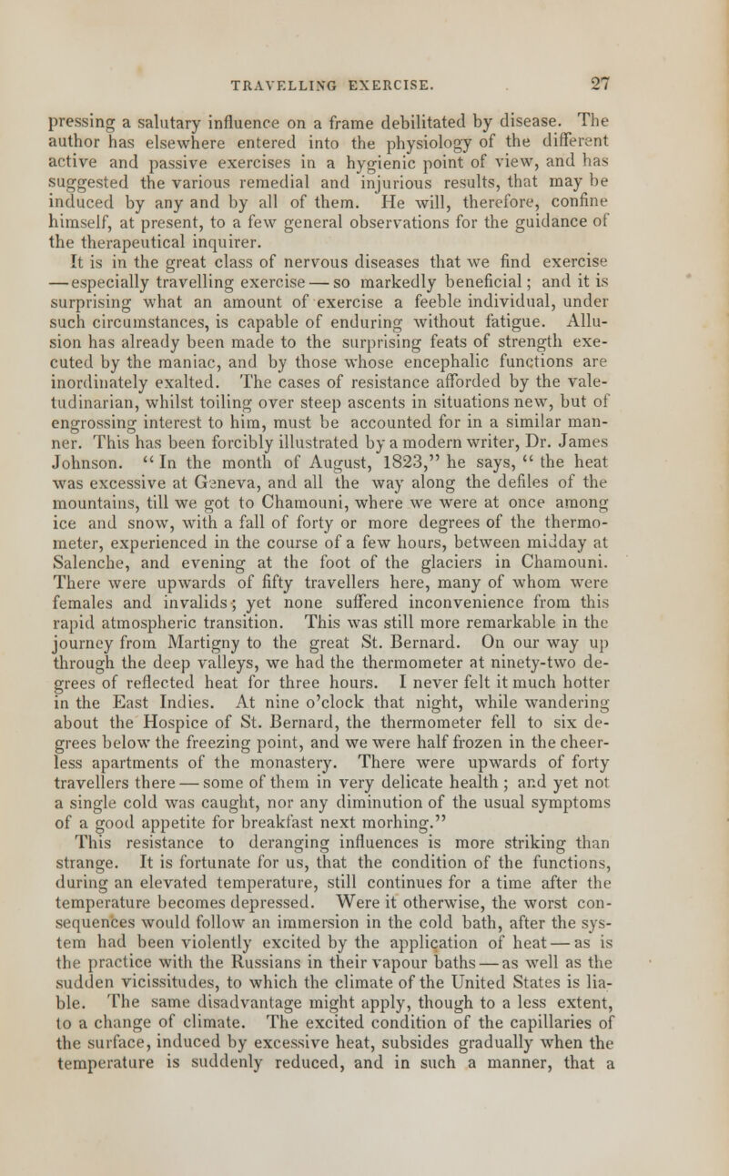 pressing a salutary influence on a frame debilitated by disease. The author has elsewhere entered into the physiology of the different active and passive exercises in a hygienic point of view, and has suggested the various remedial and injurious results, that may be induced by any and by all of them. He will, therefore, confine himself, at present, to a few general observations for the guidance of the therapeutical inquirer. It is in the great class of nervous diseases that we find exercise — especially travelling exercise — so markedly beneficial; and it is surprising what an amount of exercise a feeble individual, under such circumstances, is capable of enduring without fatigue. Allu- sion has already been made to the surprising feats of strength exe- cuted by the maniac, and by those whose encephalic functions are inordinately exalted. The cases of resistance afforded by the vale- tudinarian, whilst toiling over steep ascents in situations new, but of engrossing interest to him, must be accounted for in a similar man- ner. This has been forcibly illustrated by a modern writer, Dr. James Johnson.  In the month of August, 1823, he says,  the heat was excessive at Geneva, and all the way along the defiles of the mountains, till we got to Chamouni, where we were at once among ice and snow, with a fall of forty or more degrees of the thermo- meter, experienced in the course of a few hours, between midday at Salenche, and evening at the foot of the glaciers in Chamouni. There were upwards of fifty travellers here, many of whom were females and invalids; yet none suffered inconvenience from this rapid atmospheric transition. This was still more remarkable in the journey from Martigny to the great St. Bernard. On our way up through the deep valleys, we had the thermometer at ninety-two de- grees of reflected heat for three hours. I never felt it much hotter in the East Indies. At nine o'clock that night, while wandering about the Hospice of St. Bernard, the thermometer fell to six de- grees below the freezing point, and we were half frozen in the cheer- less apartments of the monastery. There were upwards of forty travellers there — some of them in very delicate health ; and yet not a single cold was caught, nor any diminution of the usual symptoms of a good appetite for breakfast next morning. This resistance to deranging influences is more striking than strange. It is fortunate for us, that the condition of the functions, during an elevated temperature, still continues for a time after the temperature becomes depressed. Were it otherwise, the worst con- sequences would follow an immersion in the cold bath, after the sys- tem had been violently excited by the application of heat — as is the practice with the Russians in their vapour baths — as well as the sudden vicissitudes, to which the climate of the United States is lia- ble. The same disadvantage might apply, though to a less extent, to a change of climate. The excited condition of the capillaries of the surface, induced by excessive heat, subsides gradually when the temperature is suddenly reduced, and in such a manner, that a