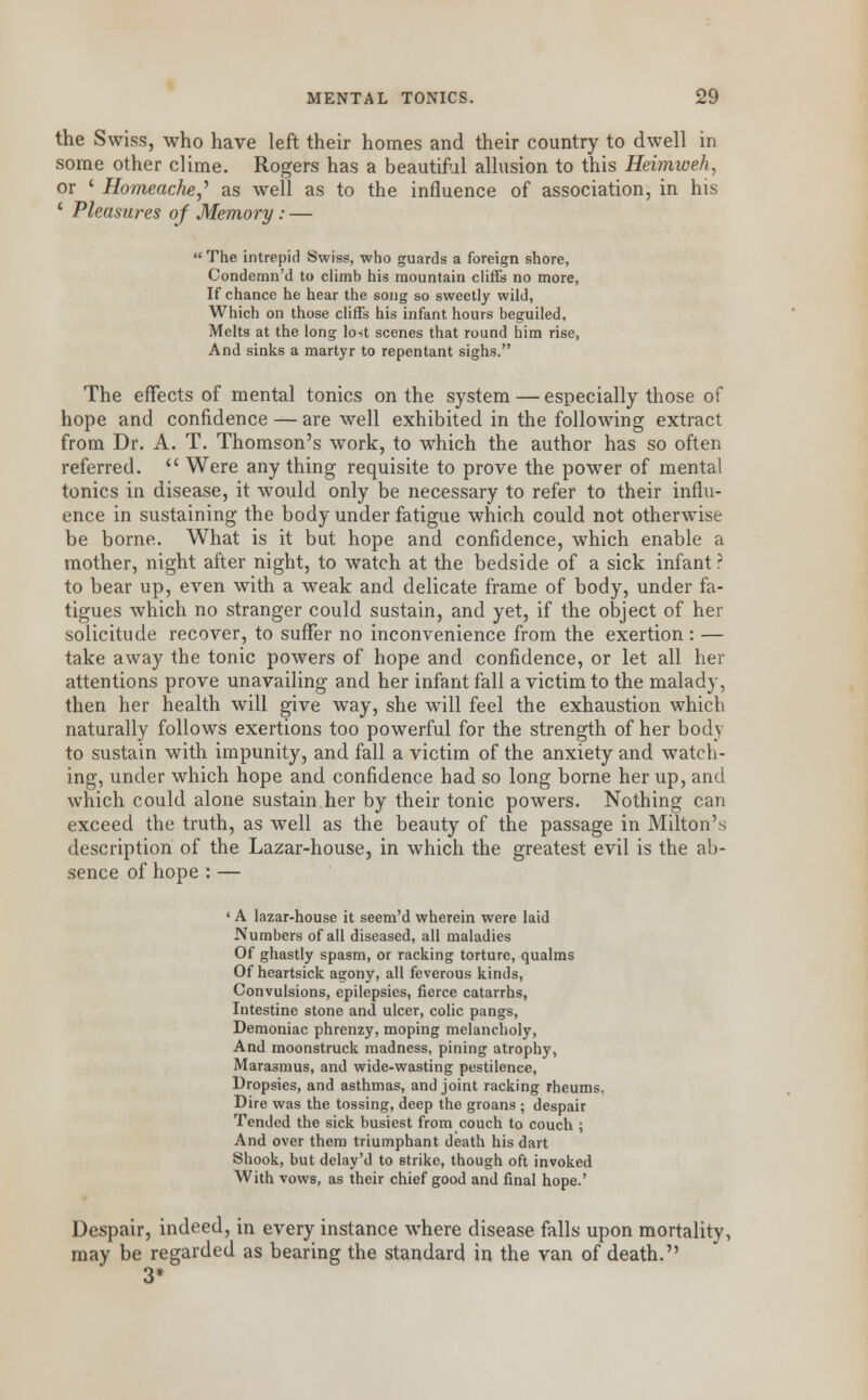 the Swiss, who have left their homes and their country to dwell in some other clime. Rogers has a beautiful allusion to this Heimweh, or ' Homeache,' as well as to the influence of association, in his 1 Pleasures of Memory : — The intrepid Swiss, who guards a foreign shore, Condemn'd to climb his mountain cliffs no more, If chance he hear the song so sweetly wild, Which on those cliffs his infant hours beguiled, Melts at the long lost scenes that round him rise, And sinks a martyr to repentant sighs. The effects of mental tonics on the system — especially those of hope and confidence — are well exhibited in the following extract from Dr. A. T. Thomson's work, to which the author has so often referred. Were any thing requisite to prove the power of mental tonics in disease, it would only be necessary to refer to their influ- ence in sustaining the body under fatigue which could not otherwise be borne. What is it but hope and confidence, which enable a mother, night after night, to watch at the bedside of a sick infant ? to bear up, even with a weak and delicate frame of body, under fa- tigues which no stranger could sustain, and yet, if the object of her solicitude recover, to suffer no inconvenience from the exertion : — take away the tonic powers of hope and confidence, or let all her attentions prove unavailing and her infant fall a victim to the malady, then her health will give way, she will feel the exhaustion which naturally follows exertions too powerful for the strength of her body to sustain with impunity, and fall a victim of the anxiety and watch- ing, under which hope and confidence had so long borne her up, and which could alone sustain her by their tonic powers. Nothing can exceed the truth, as well as the beauty of the passage in Milton's description of the Lazar-house, in which the greatest evil is the ab- sence of hope : — ' A lazar-house it seem'd wherein were laid Numbers of all diseased, all maladies Of ghastly spasm, or racking torture, qualms Of heartsick agony, all feverous kinds, Convulsions, epilepsies, fierce catarrhs, Intestine stone and ulcer, colic pangs, Demoniac phrenzy, moping melancholy, And moonstruck madness, pining atrophy, Marasmus, and wide-wasting pestilence, Dropsies, and asthmas, and joint racking rheums. Dire was the tossing, deep the groans 5 despair Tended the sick busiest from couch to couch ; And over them triumphant death his dart Shook, but delay'd to strike, though oft invoked With vows, as their chief good and final hope.' Despair, indeed, in every instance where disease falls upon mortality, may be regarded as bearing the standard in the van of death. 3*