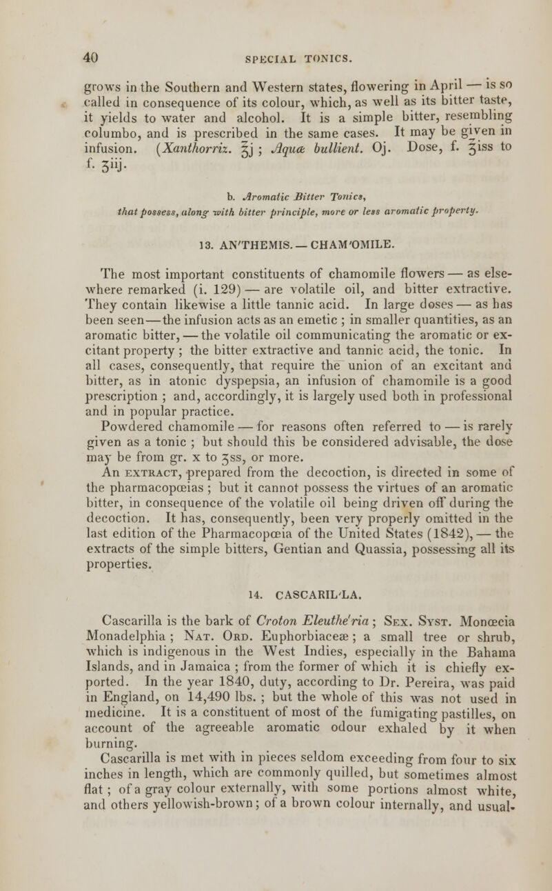 grows in the Southern and Western states, flowering in April — is so called in consequence of its colour, which, as well as its bitter taste, it yields to water and alcohol. It is a simple bitter, resembling columbo, and is prescribed in the same cases. It may be given in infusion. {Xanthorriz. §j ; Jiqucb bullient. Oj. Dose, f. 3iss to b. Aromatic Bitter Tonics, that possess, along with bitter principle, more or less aromatic property. 13. AN'THEMIS. —CHAM'OMILE. The most important constituents of chamomile flowers—as else- where remarked (i. 129) — are volatile oil, and bitter extractive. They contain likewise a little tannic acid. In large doses— as has been seen—the infusion acts as an emetic ; in smaller quantities, as an aromatic bitter, — the volatile oil communicating the aromatic or ex- citant property ; the bitter extractive and tannic acid, the tonic. In all cases, consequently, that require the union of an excitant and bitter, as in atonic dyspepsia, an infusion of chamomile is a good prescription ; and, accordingly, it is largely used both in professional and in popular practice. Powdered chamomile — for reasons often referred to — is rarely given as a tonic ; but should this be considered advisable, the dose may be from gr. x to 3ss, or more. An extract, -prepared from the decoction, is directed in some of the pharmacopoeias ; but it cannot possess the virtues of an aromatic bitter, in consequence of the volatile oil being driven off during the decoction. It has, consequently, been very properly omitted in the last edition of the Pharmacopoeia of the United States (1842), — the extracts of the simple bitters, Gentian and Quassia, possessing all its properties. 14. CASCARIL'LA. Cascarilla is the bark of Croton Eleuthe'ria; Sex. Syst. Monoecia Monadelphia ; Nat. Ord. Euphorbiaceae; a small tree or shrub, which is indigenous in the West Indies, especially in the Bahama Islands, and in Jamaica ; from the former of which it is chiefly ex- ported. In the year 1840, duty, according to Dr. Pereira, was paid in England, on 14,490 lbs. ; but the whole of this was not used in medicine. It is a constituent of most of the fumigating pastilles, on account of the agreeable aromatic odour exhaled by it when burning. Cascarilla is met with in pieces seldom exceeding from four to six inches in length, which are commonly quilled, but sometimes almost flat; of a gray colour externally, with some portions almost white, and others yellowish-brown; of a brown colour internally, and usual-