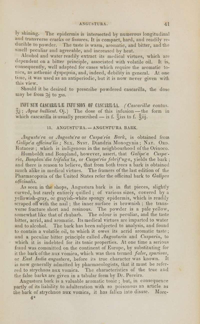 I) shining. The epidermis is intersected by numerous longitudinal <nnl transverse cracks or fissures. It is compact, hard, and readily re- ducible to powder. The taste is warm, aromatic, and bitter, and the smell peculiar and agreeable, and increased by heat. Alcohol and water readily extract its medical virtues, which are dependent on a bitter principle, associated with volatile oil. It is, consequently, well adapted for cases which require the aromatic to- nics, as asthenic dyspepsia, and, indeed, debility in general. At one time, it was used as an antiperiodic, but it is now never given with this view. Should it be desired to prescribe powdered cascarilla, the dose may be from 9j to jss. _^ INFU'SUM CASCARIL'L/E INFUSION OF CASCARIL'LA. (Cascarilla contus. ^j ; Aqua bullient. Oj.) The dose of this infusion — the form in which cascarilla is usually prescribed — is f. giss to f. giij. 15. ANGUSTU'KA.— ANGUSTU'RA BARK. Angustu'ra or Angostu'ra or Cuspa'ria Bark, is obtained from Galipe'a qfficina'lis ; Sex. Syst. Diandria Monogynia; Nat. Ord. Rutaceae ; which is indigenous in the neighbourhood of the Orinoco. Humboldt and Bonpland, however, assert, that Galipe'a Cuspa'- ria, Bonplan'dia trifolia'ta, or Cuspa'ria febrifuga, yields the bark ; and there is reason to believe, that from both trees a bark is obtained much alike in medical virtues. The framers of the last edition of the Pharmacopoeia of the United States refer the officinal bark to Galipea officinalis. As seen in the shops, Angustura bark is in fiat pieces, slightly- curved, but rarely entirely quilled ; of various sizes, covered by a yellowish-gray, or grayish-white spongy epidermis, which is readily scraped off with the nail; the inner surface is brownish ; the trans- verse fracture short and resinous. The powder is a pale yellow, somewhat like that of rhubarb. The odour is peculiar, and the taste bitter, acrid, and aromatic. Its medical virtues are imparted to water and to alcohol. The bark has been subjected to analysis, and found to contain a volatile oil, to which it owes its acrid aromatic taste; and a peculiar bitter principle called Angosfurin and Cusparin, to which it is indebted for its tonic properties. At one time a serious fraud was committed on the continent of Europe, by substituting for it the bark of the nux vomica, which was then termed false, spurious, or East India angostura, before its true character was known. It is now generally admitted by pharmacologists, that it must be refer- red to strychnos nux vomica. The characteristics of the true and the false barks are given in a tabular form by Dr. Pereira. Angustura bark is a valuable aromatic tonic ; but, in consequence partly of its liability to adulteration with so poisonous an article as the bark of strychnos nux vomica, it has fallen into disuse. More- 4*