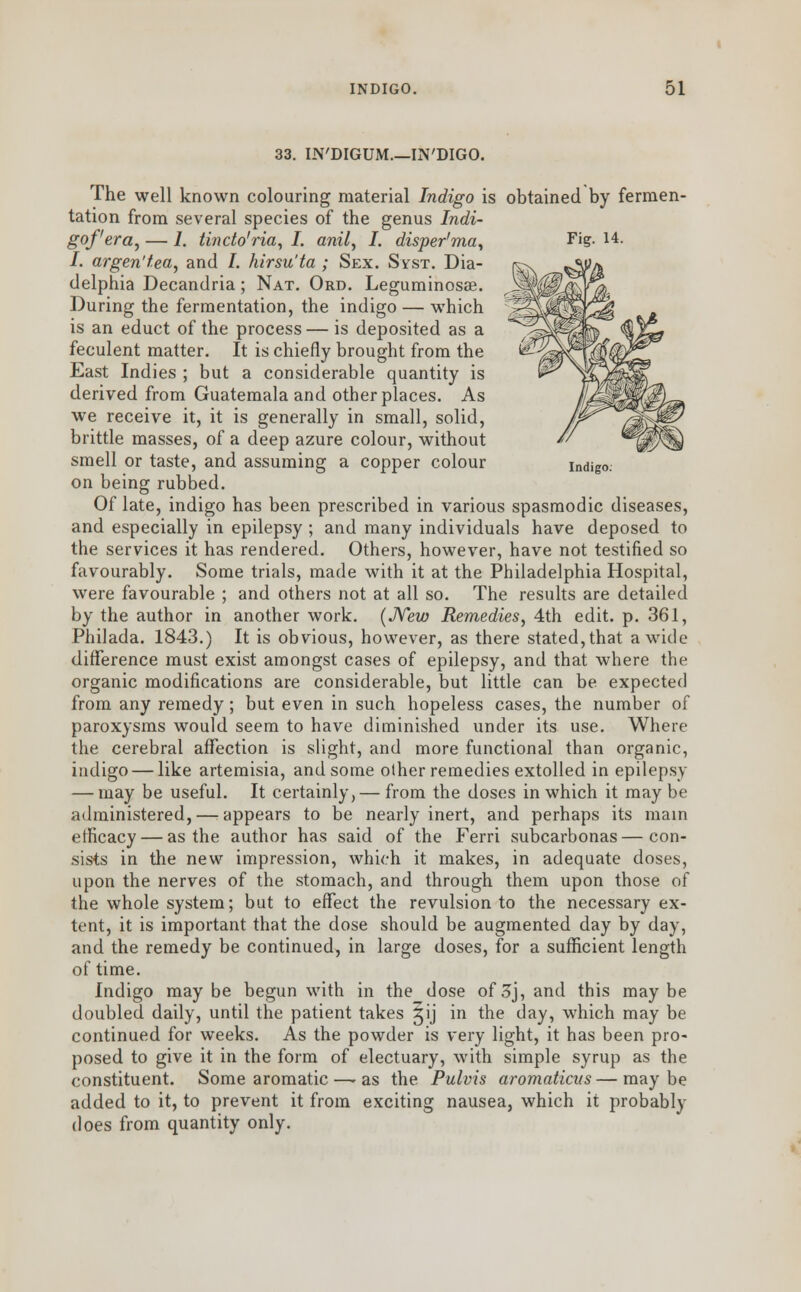 33. IN'DIGUM.—IN'DIGO. The well known colouring material Indigo is obtained by fermen- tation from several species of the genus Indi- gof'era, — /. tincto'ria, I. anil, I. disper'ma, I. argen'tea, and I. kirsu'ta ; Sex. SirsT. Dia- delphia Decandria; Nat. Ord. Leguminosse. During the fermentation, the indigo — which is an educt of the process — is deposited as a feculent matter. It is chiefly brought from the East Indies ; but a considerable quantity is derived from Guatemala and other places. As we receive it, it is generally in small, solid, brittle masses, of a deep azure colour, without smell or taste, and assuming a copper colour indigo. on being rubbed. Of late, indigo has been prescribed in various spasmodic diseases, and especially in epilepsy ; and many individuals have deposed to the services it has rendered. Others, however, have not testified so favourably. Some trials, made with it at the Philadelphia Hospital, were favourable ; and others not at all so. The results are detailed by the author in another work. (New Remedies, 4th edit. p. 361, Philada. 1843.) It is obvious, however, as there stated, that a wide difference must exist amongst cases of epilepsy, and that where the organic modifications are considerable, but little can be expected from any remedy ; but even in such hopeless cases, the number of paroxysms would seem to have diminished under its use. Where the cerebral affection is slight, and more functional than organic, indigo — like artemisia, and some other remedies extolled in epilepsy — may be useful. It certainly,— from the doses in which it may be administered, — appears to be nearly inert, and perhaps its main efficacy — as the author has said of the Ferri subcarbonas—con- sists in the new impression, which it makes, in adequate doses, upon the nerves of the stomach, and through them upon those of the whole system; but to effect the revulsion to the necessary ex- tent, it is important that the dose should be augmented day by day, and the remedy be continued, in large doses, for a sufficient length of time. Indigo maybe begun with in the dose of3j, and this maybe doubled daily, until the patient takes gij in the day, which may be continued for weeks. As the powder is very light, it has been pro- posed to give it in the form of electuary, with simple syrup as the constituent. Some aromatic —- as the Pulvis aromaticus — may be added to it, to prevent it from exciting nausea, which it probably does from quantity only.