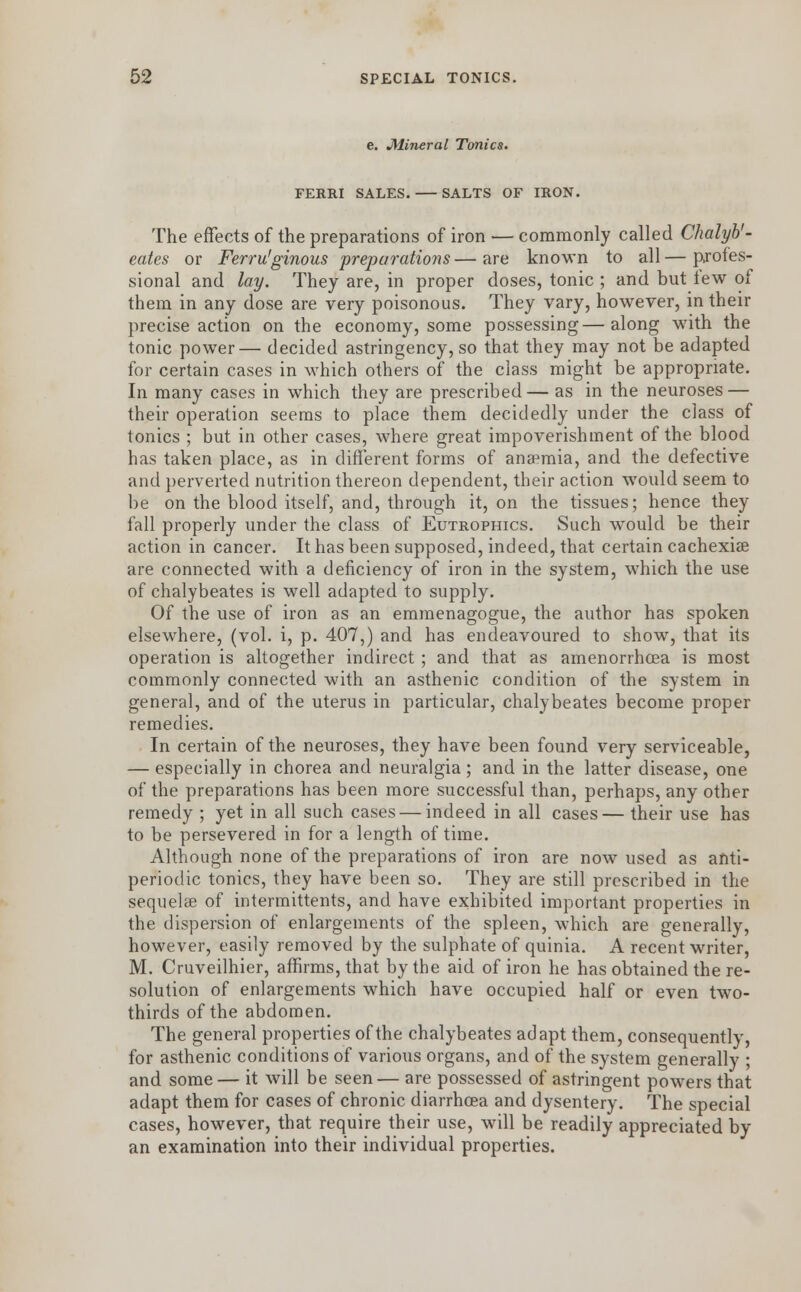 e. Mineral Tonics. FERRI SALES. SALTS OF IRON. The effects of the preparations of iron — commonly called Chalyb'- eates or Ferru'ginous preparations — are known to all — profes- sional and lay. They are, in proper doses, tonic ; and but tew of them in any dose are very poisonous. They vary, however, in their precise action on the economy, some possessing—along with the tonic power— decided astringency, so that they may not be adapted for certain cases in which others of the class might be appropriate. In many cases in which they are prescribed— as in the neuroses — their operation seems to place them decidedly under the class of tonics ; but in other cases, where great impoverishment of the blood has taken place, as in different forms of anaemia, and the defective and perverted nutrition thereon dependent, their action would seem to be on the blood itself, and, through it, on the tissues; hence they fall properly under the class of Eutrophics. Such would be their action in cancer. It has been supposed, indeed, that certain cachexias are connected with a deficiency of iron in the system, which the use of chalybeates is well adapted to supply. Of the use of iron as an emmenagogue, the author has spoken elsewhere, (vol. i, p. 407,) and has endeavoured to show, that its operation is altogether indirect; and that as amenorrhea is most commonly connected with an asthenic condition of the system in general, and of the uterus in particular, chalybeates become proper remedies. In certain of the neuroses, they have been found very serviceable, — especially in chorea and neuralgia ; and in the latter disease, one of the preparations has been more successful than, perhaps, any other remedy ; yet in all such cases — indeed in all cases— their use has to be persevered in for a length of time. Although none of the preparations of iron are now used as anti- periodic tonics, they have been so. They are still prescribed in the sequelae of intermittents, and have exhibited important properties in the dispersion of enlargements of the spleen, which are generally, however, easily removed by the sulphate of quinia. A recent writer, M. Cruveilhier, affirms, that by the aid of iron he has obtained the re- solution of enlargements which have occupied half or even two- thirds of the abdomen. The general properties of the chalybeates adapt them, consequently, for asthenic conditions of various organs, and of the system generally ; and some— it will be seen— are possessed of astringent powers that adapt them for cases of chronic diarrhoea and dysentery. The special cases, however, that require their use, will be readily appreciated by an examination into their individual properties.