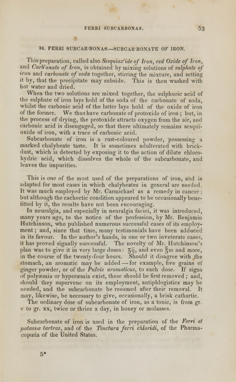34. FERRI SUBCAR'BONAS.—SUBCARBONATE OF IRON. This preparation, called also Sesquiox'ide of Iron, red Oxide of Iron, and Carb'onate of Iron, is obtained by mixing solutions of sulphate of iron and carbonate of soda together, stirring the mixture, and setting- it by, that the precipitate may subside. This is then washed with hot water and dried. When the two solutions are mixed together, the sulphuric acid of the sulphate of iron lays hold of the soda of the carbonate of soda, whilst the carbonic acid of the latter lays hold of the oxide of iron of the former. We thus have carbonate of protoxide of iron ; but, in the process of drying, the protoxide attracts oxygen from the air, and carbonic acid is disengaged, so that there ultimately remains sesqui- oxide of iron, with a trace of carbonic acid. Subcarbonate of iron is a rust-coloured powder, possessing a marked chalybeate taste. It is sometimes adulterated with brick- dust, which is detected by exposing it to the action of dilute chloro- hydric acid, which dissolves the whole of the subcarbonate, and leaves the impurities. This is one of the most used of the preparations of iron, and is adapted for most cases in which chalybeates in general are needed. It was much employed by Mr. Carmichael as a remedy in cancer; but although the cachectic condition appeared to be occasionally bene- fitted by it, the results have not been encouraging. In neuralgia, and especially in neuralgia faciei, it was introduced, many years ago, to the notice of the profession, by Mr. Benjamin Hutchinson, who published numerous successful cases of its employ- ment ; and, since that time, many testimonials have been adduced in its favour. In the author's hands, in one or two inveterate cases, it has proved signally successful. The novelty of Mr. Hutchinson's plan was to give it in very large doses: 3\j> and even ^ss and more, in the course of the twenty-four hours. Should it disagree with „the stomach, an aromatic may be added — for example, five grains of ginger powder, or of the Pulvis aromaticus, to each dose. If signs of polysemia or hyperaemia exist, these should be first removed ; and, should they supervene on its employment, antiphlogistics may be needed, and the subcarbonate be resumed after their removal. It may, likewise, be necessary to give, occasionally, a brisk cathartic. The ordinary dose of subcarbonate of iron, as a tonic, is from gr. v to gr. xx, twice or thrice a day, in honey or molasses. Subcarbonate of iron is used in the preparation of the Ferri et potasses tartras, and of the Tinctura ferri chloridi, of the Pharma- copoeia of the United States.