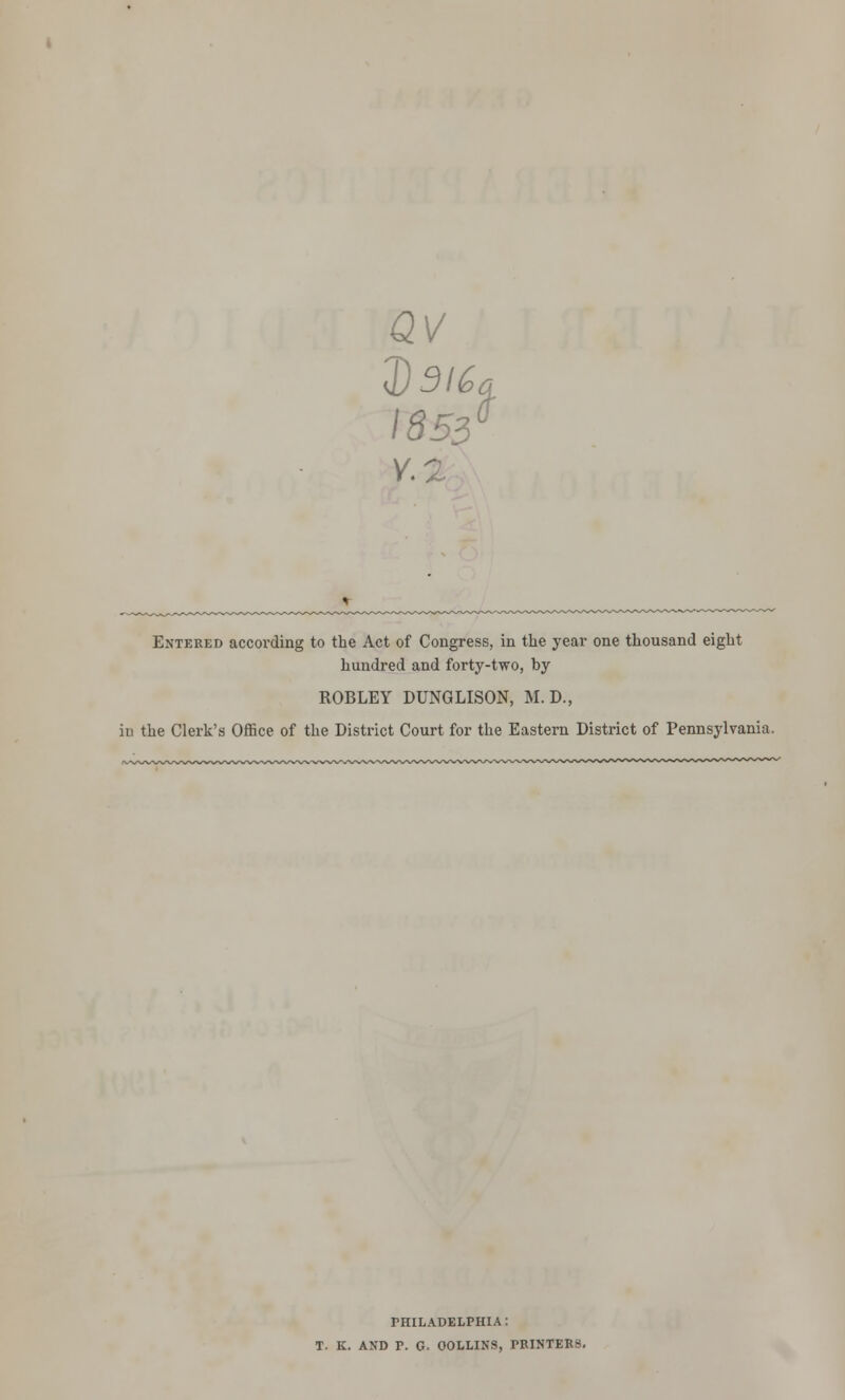 av 2)5/% 1853° Entered accoi'ding to the Act of Congress, in the year one thousand eight hundred and forty-two, by ROBLEY DUNGLISON, M.D., in the Clerk's Office of the District Court for the Eastern District of Pennsylvania. PHILADELPHIA : T. K. AND P. G. COLLINS, PEINTEES.