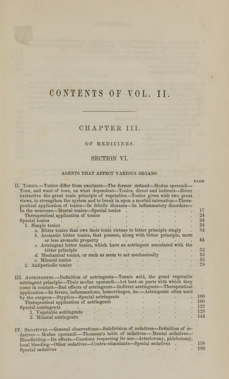 CONTENTS OF VOL. II. CHAPTER III. OF MEDICINES. SECTION VI. AGENTS THAT AFFECT VARIOUS ORGANS. II. Tonics.—Tonics differ from excitants—The former defined—Modus operandi— Tone, and want of tone, on what dependent—Tonics, direct and indirect—Bitter extractive the great tonic principle of vegetables—Tonics given with two great views, to strengthen the system and to break in upon a morbid catenation—Thera- peutical application of tonics—In febrile diseases—In inflammatory disorders— In the neuroses—Mental tonics—Special tonic3 ..... Therapeutical application of tonics ...... Special tonics ......... 1. Simple tonics ........ a. Bitter tonics that owe their tonic virtues to bitter principle singly b. Aromatic bitter tonics, that possess, along with bitter principle, more or less aromatic property ...... c. Astringent bitter tonics, which have an astringent associated with the bitter principle ....... d. Meehanical tonics, or such as seem to act mechanically e. Mineral tonics . ...... 2. Antiperiodic tonics ........ III. Astringents.—Definition of astringents—Tannic acid, the great vegetable astringent principle—Their modus operandi—Act best on parts with which they come in contact—Bad effects of astringents—Indirect astringents—Therapeutical application—In fevers, inflammations, hemorrhages, &c.—Astringents often used by the surgeon—Styptics—Special astringents Therapeutical application of astringents Special astringents 1. Vegetable astringents 2. Mineral astringents 17 24 34 34 34 44 52 53 55 100 106 123 123 144 IV. Sedatives.—General observations—Subdivision of sedatives—Definition of se- datives Modus operandi—Thomson's table of sedatives — Mental sedatives- Bloodletting—Its effects—Cautions respecting its use—Arteriotomy, phlebotomy, local bleeding—Other sedatives—Contra-stimulants—Special sedatives . . 158 Special sedatives . . . • • • • • .190