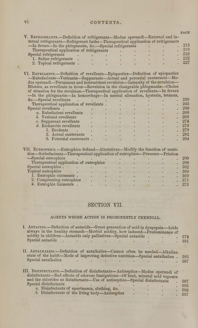 V. Refrigerants.—Definition of refrigerants—Modus operandi—External and in- ternal refrigerants—Refrigerant baths—Therapeutical application of refrigerants —In fevers—In the phlegmasia, &c.—Special refrigerants Therapeutical application of refrigerants Special refrigerants ..... 1. Saline refrigerants ..... 2. Topical refrigerants ..... PAGE 213 218 222 222 227 VI. Revellents.—Definition of revellents—Epispastics—Definition of epispastics —Rubefacients—Vesicants—Suppurants—Actual and potential cauterants—Mo- dus operandi—Permanent and intermittent revulsion—Intensity of the revulsion— Blisters, as revellents in fever—Revulsion in the changeable phlegmasiae—Choice of situation for the revulsion—Therapeutical application of revellents—In fevers —In the phlegmasiae—In hemorrhage—In mental alienation, hysteria, tetanus, &c.—Special revellents ........ 230 Therapeutical application of revellents . . . . . .245 Special revellents ......... 260 a. Rubefacient revellents ....... 260 b. Vesicant revellents ....... 269 c. Suppurant revellents ....... 274 d. Escharotic revellents . . . . . . . 279 1. Erodents ........ 279 2. Actual cauterants ....... 282 3. Potential cauterants ....... 284 VII. Eutrophics.—Eutrophics defined—Alteratives—Modify the function of nutri- tion—Sorbefacients—Therapeutical application of eutrophics—Pressure—Friction —Special eutrophics Therapeutical application of eutrophics Special eutrophics . Topical eutrophics 1. Eutrophic ointments . 2. Compressing eutrophics 3. Eutrophic liniments . 290 298 302 369 369 371 373 SECTION VII. AGENTS WHOSE ACTION IS PROMINENTLY CHEMICAL. I. Antacids.—Definition of antacids—Great generation of acid in dyspepsia—Acids always in the healthy stomach—Morbid acidity, how induced—Predominance of acidity in children—Antacids only palliatives—Special antacids . . .374 Special antacids ......... 331 II. Antalkalies.—Definition of antalkalies—Cannot often be needed—Alkaline state of the habit—Mode of improving defective nutrition—Special antalkalies . 385 Special antalkalies ....... 3gj III. Disinfectants.—Definition of disinfectants—Antiseptics—Modus operandi of disinfectants—Bad effects of odorous fumigations—Of heat, mineral acid vapours -Use of antiseptics—Special disinfectants . 387 and the chlorides as disinfectants- Special disinfectants a. Disinfectants of apartments, clothing, &c. b. Disinfectants of the living body—Antiseptics 393 393 397