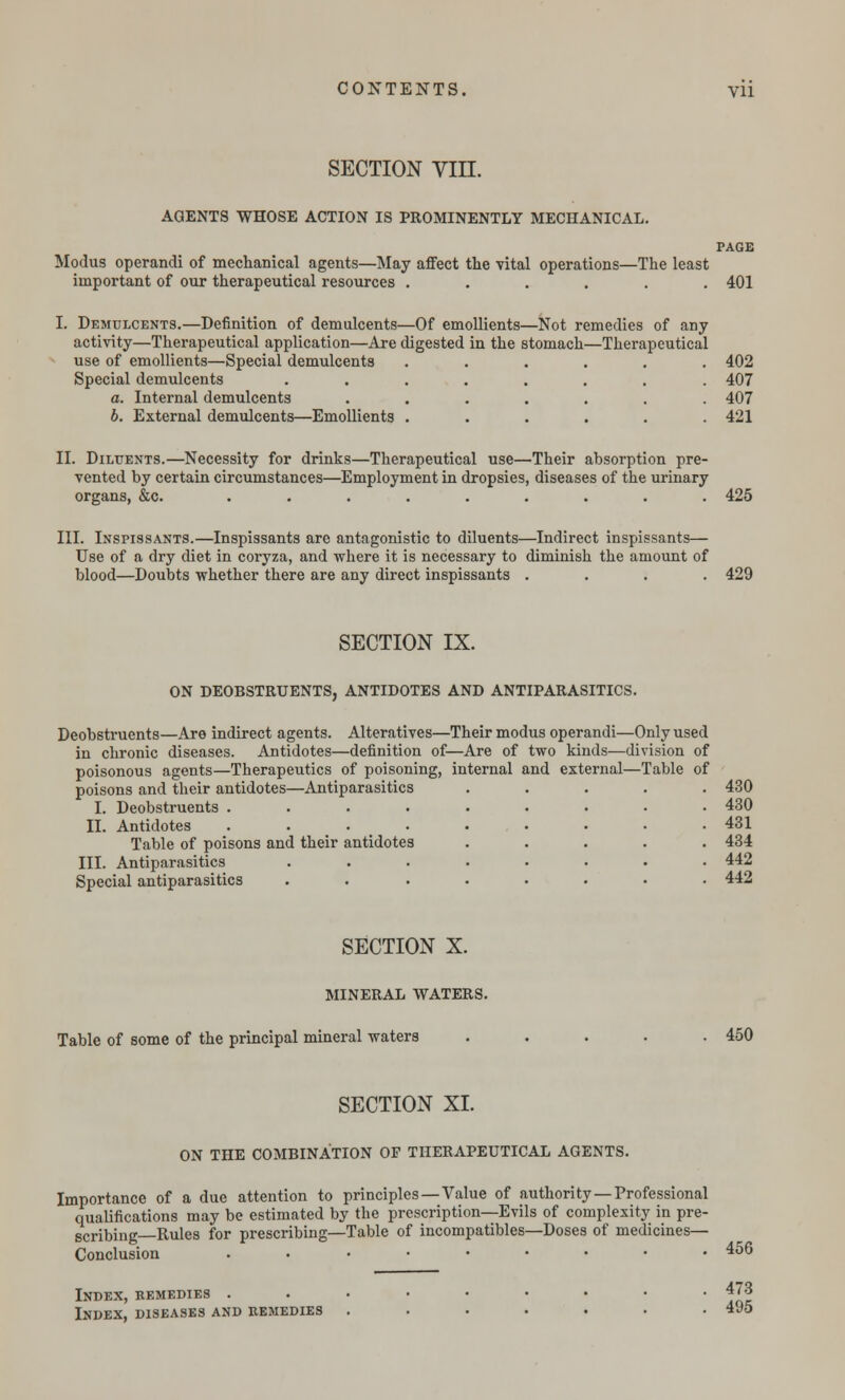 section vm. AGENTS WHOSE ACTION IS PROMINENTLY MECHANICAL. PAGE Modus operandi of mechanical agents—May affect the vital operations—The least important of our therapeutical resources ...... 401 I. Demulcents.—Definition of demulcents—Of emollients—Not remedies of any activity—Therapeutical application—Are digested in the stomach—Therapeutical use of emollients—Special demulcents ...... 402 Special demulcents ........ 407 a. Internal demulcents ....... 407 b. External demulcents—Emollients ...... 421 II. Diluents.—Necessity for drinks—Therapeutical use—Their absorption pre- vented by certain circumstances—Employment in dropsies, diseases of the urinary organs, &c. ......... 425 III. Inspissants.—Inspissants are antagonistic to diluents—Indirect inspissants— Use of a dry diet in coryza, and where it is necessary to diminish the amount of blood—Doubts whether there are any direct inspissants .... 429 SECTION IX. ON DEOBSTRUENTS, ANTIDOTES AND ANTIPARASITICS. Deobstruents—Are indirect agents. Alteratives—Their modus operandi—Only used in chronic diseases. Antidotes—definition of—Are of two kinds—division of poisonous agents—Therapeutics of poisoning, internal and external—Table of poisons and their antidotes—Antiparasitics I. Deobstruents .... II. Antidotes .... Table of poisons and their antidotes III. Antiparasitics Special antiparasitics 430 430 431 434 442 442 SECTION X. MINERAL WATERS. Table of some of the principal mineral waters ..... 450 SECTION XI. ON THE COMBINATION OF THERAPEUTICAL AGENTS. Importance of a due attention to principles—Value of authority —Professional qualifications may be estimated by the prescription—Evils of complexity in pre- gcribing Rules for prescribing—Table of incompatibles—Doses of medicines— Conclusion ......... 456 Index, remedies ...•••••• 473 Index, diseases and remedies ....... 495