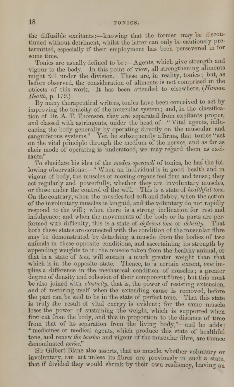 the diffusible excitants;—knowing that the former may be discon- tinued without detriment, whilst the latter can only be cautiously pre- termitted, especially if their employment has been persevered in for some time. Tonics are usually denned to be -.—Agents, which give strength and vigour to the body. In this point of view, all strengthening aliments might fall under the division. These are, in reality, tonics; but, as before observed, the consideration of aliments is not comprised in the objects of this work. It has been attended to elsewhere, (Human Health, p. 179.) By many therapeutical writers, tonics have been conceived to act by improving the tonicity of the muscular system; and, in the classifica- tion of Dr. A. T. Thomson, they are separated from excitants proper, and classed with astringents, under the head of— Vital agents, influ- encing the body generally by operating directly on the muscular and sanguiferous systems. Yet, he subsequently affirms, that tonics  act on the vital principle through the medium of the nerves, and as far as their mode of operating is understood, we may regard them as exci- tants.'1 To elucidate his idea of the modus operandi of tonics, he has the fol- lowing observations:— When an individual is in good health and in vigour of body, the muscles or moving organs feel firm and tense; they act regularly and powerfully, whether they are involuntary muscles, or those under the control of the will. This is a state of healthful tone. On the contrary, when the muscles feel soft and flabby, when the action of the involuntary muscles is languid, and the voluntary do not rapidly respond to the will; when there is a strong inclination for rest and indulgence; and when the movements of the body or its parts are per- formed with difficulty, this is a state of deficient tone or debility. That both these states are connected with the condition of the muscular fibre may be demonstrated by detaching a muscle from the bodies of two animals in these opposite conditions, and ascertaining its strength by appending weights to it: the muscle taken from the healthy animal, or that in a state of tone, will sustain a much greater weight than that which is in the opposite state. Thence, to a certain extent, tone im- plies a difference in the mechanical condition of muscles; a greater degree of densit}'- and cohesion of their component fibres; but this must be also joined with elasticity, that is, the power of resisting extension, and of restoring itself when the extending cause is removed, before the part can be said to be in the state of perfect tone. That this state is truly the result of vital energy is evident; for the same muscle loses the power of sustaining the weight, which is supported when first cut from the body, and this in proportion to the distance of time from that of its separation from the living body,—and he adds: *' medicines or medical agents, which produce this state of healthful tone, and renew tlie tension and vigour of the muscular fibre are thence denominated tonics. Sir Gilbert Blane also asserts, that no muscle, whether voluntary or involuntary, can act unless its fibres are previously in such a state that if divided they would shrink by their own resiliency, leaving an
