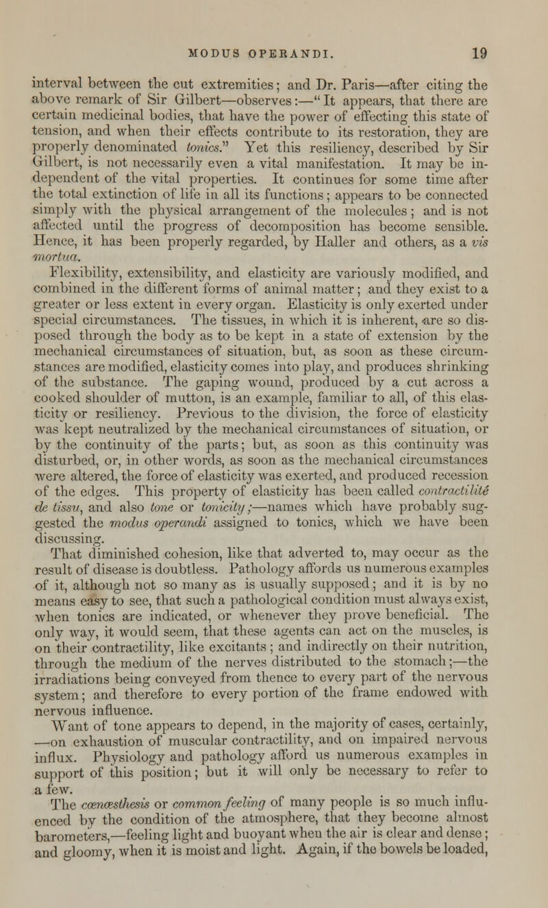 interval between the cut extremities; and Dr. Paris—after citing the above remark of Sir Gilbert—observes:— It appears, that there are certain medicinal bodies, that have the power of effecting this state of tension, and when their effects contribute to its restoration, they are properly denominated tonics. Yet this resiliency, described by Sir Gilbert, is not necessarily even a vital manifestation. It may be in- dependent of the vital properties. It continues for some time after the total extinction of life in all its functions; appears to be connected simply with the physical arrangement of the molecules ; and is not affected until the progress of decomposition has become sensible. Hence, it has been properly regarded, by Haller and others, as a vis mortua. Flexibility, extensibility, and elasticity are variously modified, and combined in the different forms of animal matter; and they exist to a greater or less extent in every organ. Elasticity is only exerted under special circumstances. The tissues, in which it is inherent, <are so dis- posed through the body as to be kept in a state of extension by the mechanical circumstances of situation, but, as soon as these circum- stances are modified, elasticity comes into play, and produces shrinking of the substance. The gaping wound, produced by a cut across a cooked shoulder of mutton, is an example, familiar to all, of this elas- ticity or resiliency. Previous to the division, the force of elasticity was kept neutralized by the mechanical circumstances of situation, or by the continuity of the parts; but, as soon as this continuity was disturbed, or, in other words, as soon as the mechanical circumstances were altered, the force of elasticity was exerted, and produced recession of the edges. This property of elasticity has been called contract/-lite de tissu, and also tone or tonicity;—names which have probably sug- gested the modus operandi assigned to tonics, which we have been discussing. That diminished cohesion, like that adverted to, may occur as the result of disease is doubtless. Pathology affords us numerous examples of it, although not so many as is usually supposed; and it is by no means easy to see, that such a pathological condition must always exist, when tonics are indicated, or whenever they prove beneficial. The only way, it would seem, that these agents can act on the muscles, is on their contractility, like excitants ; and indirectly on their nutrition, through the medium of the nerves distributed to the stomach;—the irradiations being conveyed from thence to every part of the nervous system; and therefore to every portion of the frame endowed with nervous influence. Want of tone appears to depend, in the majority of cases, certainly, —on exhaustion of muscular contractility, and on impaired nervous influx. Physiology and pathology afford us numerous examples in support of this position; but it will only be necessary to refer to a few. The ccencesthesis or common feeling of many people is so much influ- enced by the condition of the atmosphere, that they become almost barometers,—feeling light and buoyant wheu the air is clear and dense; and gloomy, when it is moist and light. Again, if the bowels be loaded,