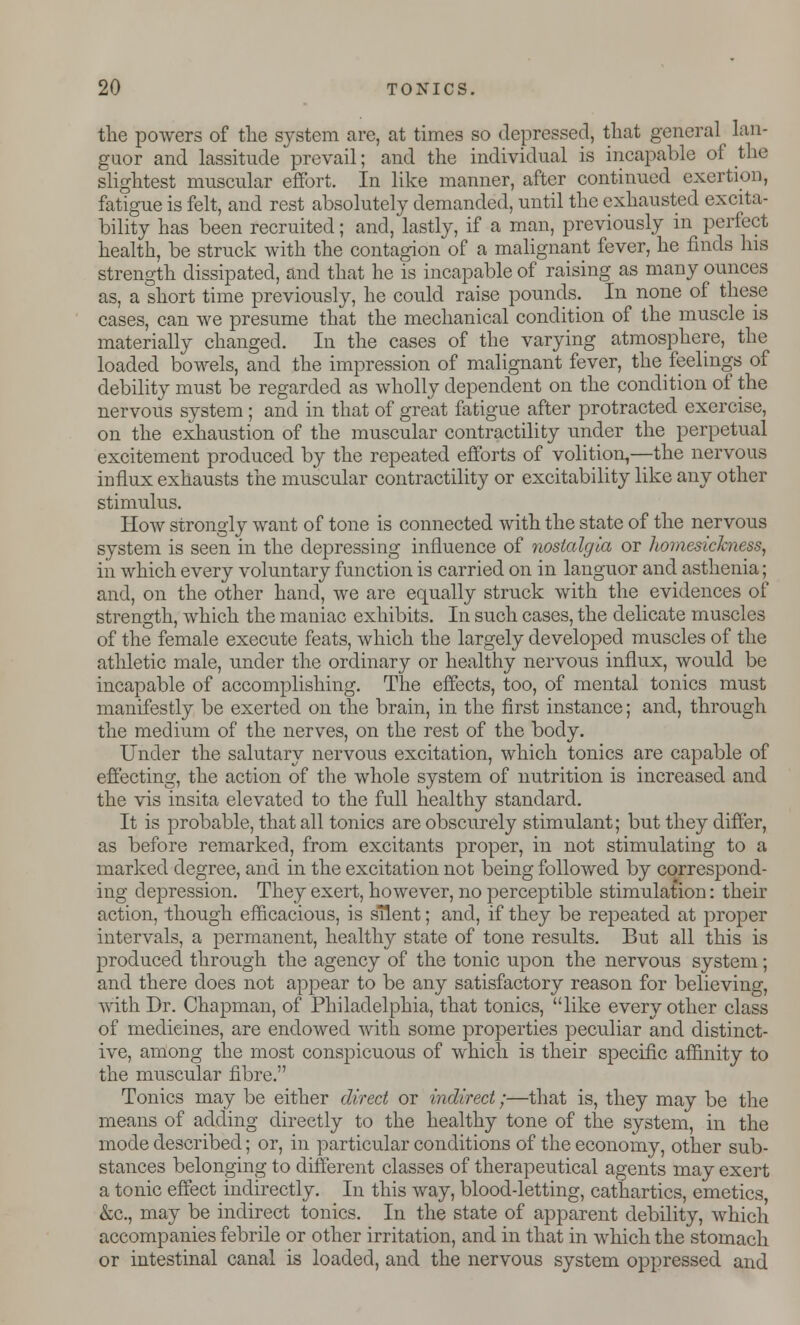 the powers of the system arc, at times so depressed, that general lan- guor and lassitude prevail; and the individual is incapable of the slightest muscular effort. In like manner, after continued exertion, fatigue is felt, and rest absolutely demanded, until the exhausted excita- bility has been recruited; and, lastly, if a man, previously in perfect health, be struck with the contagion of a malignant fever, he finds his strength dissipated, and that he is incapable of raising as many ounces as, a short time previously, he could raise pounds. In none of these cases, can we presume that the mechanical condition of the muscle is materially changed. In the cases of the varying atmosphere, the loaded bowels, and the impression of malignant fever, the feelings of debility must be regarded as wholly dependent on the condition of the nervous system ; and in that of great fatigue after protracted exercise, on the exhaustion of the muscular contractility under the perpetual excitement produced by the repeated efforts of volition,—the nervous influx exhausts the muscular contractility or excitability like any other stimulus. How strongly want of tone is connected with the state of the nervous system is seen in the depressing influence of nostalgia or homesickness, iii which every voluntary function is carried on in languor and asthenia; and, on the other hand, we are equally struck with the evidences of strength, which the maniac exhibits. In such cases, the delicate muscles of the female execute feats, which the largely developed muscles of the athletic male, under the ordinary or healthy nervous influx, would be incapable of accomplishing. The effects, too, of mental tonics must manifestly be exerted on the brain, in the first instance; and, through the medium of the nerves, on the rest of the body. Under the salutary nervous excitation, which tonics are capable of effecting, the action of the whole system of nutrition is increased and the vis insita elevated to the full healthy standard. It is probable, that all tonics are obscurely stimulant; but they differ, as before remarked, from excitants proper, in not stimulating to a marked degree, and in the excitation not being followed by correspond- ing depression. They exert, however, no perceptible stimulation: their action, though efficacious, is silent; and, if they be repeated at proper intervals, a permanent, healthy state of tone results. But all this is produced through the agency of the tonic upon the nervous system; and there does not appear to be any satisfactory reason for believing, with Dr. Chapman, of Philadelphia, that tonics, like every other class of medicines, are endowed with some properties peculiar and distinct- ive, among the most conspicuous of which is their specific affinity to the muscular fibre. Tonics may be either direct or indirect;—that is, they may be the means of adding directly to the healthy tone of the system, in the mode described; or, in particular conditions of the economy, other sub- stances belonging to different classes of therapeutical agents may exert a tonic effect indirectly. In this way, blood-letting, cathartics, emetics &c, may be indirect tonics. In the state of apparent debility, which accompanies febrile or other irritation, and in that in which the stomach or intestinal canal is loaded, and the nervous system oppressed and