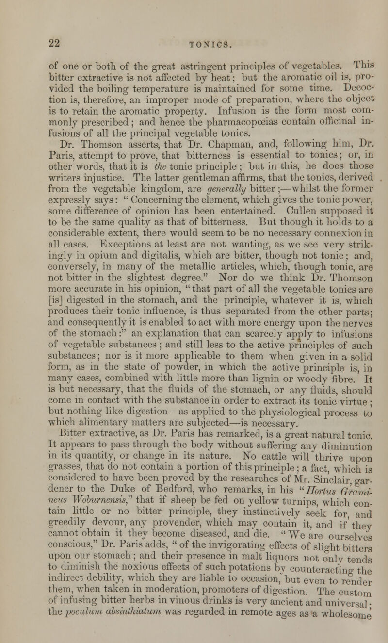 of one or both of the great astringent principles of vegetables. This bitter extractive is not affected by heat; but the aromatic oil is, pro- vided the boiling temperature is maintained for some time. Decoc- tion is, therefore, an improper mode of preparation, where the object is to retain the aromatic property. Infusion is the form most com- monly prescribed ; and hence the pharmacopoeias contain officinal in- fusions of all the principal vegetable tonics. Dr. Thomson asserts, that Dr. Chapman, and, following him, Dr. Paris, attempt to prove, that bitterness is essential to tonics; or, in other words, that it is the tonic principle ; but in this, he does those writers injustice. The latter gentleman affirms, that the tonics, derived from the vegetable kingdom, are generally bitter ;—whilst the former expressly says:  Concerning the element, which gives the tonic power, some difference of opinion has been entertained. Cullen supposed it to be the same quality as that of bitterness. But though it holds to a considerable extent, there would seem to be no necessary connexion in all cases. Exceptions at least are not wanting, as we see very strik- ingly in opium and digitalis, which are bitter, though not tonic; and, conversely, in many of the metallic articles, which, though tonic, are not bitter in the slightest degree. Nor do we think Dr. Thomson more accurate in his opinion,  that part of all the vegetable tonics are [is] digested in the stomach, and the principle, whatever it is, which produces their tonic influence, is thus separated from the other parts; and consequently it is enabled to act with more energy upon the nerves of the stomach: an explanation that can scarcely apply to infusions of vegetable substances; and still less to the active principles of such substances; nor is it more applicable to them when given in a solid form, as in the state of powder, in which the active principle is, in many cases, combined with little more than lignin or woody fibre. It is but necessary, that the fluids of the stomach, or any fluids, should come in contact with the substance in order to extract its tonic virtue • but nothing like digestion—as applied to the physiological process to which alimentary matters are subjected—is necessary. Bitter extractive, as Dr. Paris has remarked, is a great natural tonic. It appears to pass through the body without suffering any diminution in its quantity, or change in its nature. No cattle will thrive upon grasses, that do not contain a portion of this principle; a fact, which is considered to have been proved by the researches of Mr. Sinclair gar- dener to the Duke of Bedford, who remarks, in his Horlus Of ami- neus Woburnensis that if sheep be fed on yellow turnips, which con- tain little or no bitter principle, they instinctively seek for and greedily devour, any provender, which may contain it, and if' they cannot obtain it they become diseased, and die.  We are ourselves conscious, Dr. Paris adds,  of the invigorating effects of slight bitters upon our stomach; and their presence in malt liquors not only tends to diminish the noxious effects of such potations bv counteracting the indirect debility, which they are liable to occasion,^ but even to render them, when taken in moderation, promoters of digestion. The custom of infusing bitter herbs in vinous drinks is very ancient and universal • the poculum dbsinthiatum was regarded in remote ages as a wholesome
