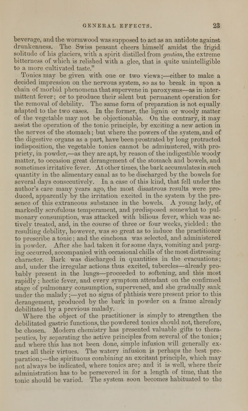 beverage, and the Avormwood was supposed to act as an antidote against drunkenness. The Swiss peasant cheers himself amidst the frigid solitude of his glaciers, Avith a spirit distilled from gentian, the extreme bitterness of Avhich is relished with a glee, that is quite unintelligible to a more cultivated taste. Tonics may be given Avith one or two views;—either to make a decided impression on the nervous system, so as to break in upon a chain of morbid phenomena that superArene in paroxysms—as in inter- mittent fever; or to produce their silent but permanent operation for the removal of debility. The same form of preparation is not equally adapted to the tA\ro cases. In the former, the lignin or Avoody matter of the vegetable may not be objectionable. On the contrary, it may assist the operation of the tonic principle, by exciting a neAV action in the nerves of the stomach; but where the powers of the system, and of the digestiAre organs as a part, have been prostrated by long protracted indisposition, the vegetable tonics cannot be administered, Avith pro- priety, in poAvder,—as they are apt, by reason of the indigestible Avoody matter, to occasion great derangement of the stomach and bowels, and sometimes irritative fever. At other times, the bark accumulates in such quantity in the alimentary canal as to be discharged by the boAvels for several days consecutively. In a case of this kind, that fell under the author's care many years ago, the most disastrous results Avere pro- duced, apparently by the irritation excited in the system by the pre- sence of this extraneous substance in the boAvels. A young lady, of markedly scrofulous temperament, and predisposed someAvhat to pul- monary consumption, was attacked with bilious fever, Avhich Avas ac- tively treated, and, in the course of three or four Aveeks, yielded: the resulting debility, hoAvever, Avas so great as to induce the practitioner to prescribe a tonic; and the cinchona was selected, and administered in poAvder. After she had taken it for some days, vomiting and purg- ing occurred, accompanied with occasional chills of the most distressing- character. Bark was discharged in quantities in the evacuations; and, under the irregular actions thus excited, tubercles—already pro- bably present in the lungs—proceeded to softening, and this most rapidly ; hectic fever, and every symptom attendant on the confirmed stage of pulmonary consumption, supervened, and she gradually sank under the malady;—yet no signs of phthisis were present prior to this derangement, produced by the bark in poAvder on a frame already debilitated by a previous malady. Where the object of the practitioner is simply to strengthen the debilitated gastric functions, the powdered tonics should not, therefore, be chosen. Modern chemistry has presented valuable gifts to thera- peutics, by separating the active principles from several of the tonics; and where this has not been done, simple infusion will generally ex- tract all their virtues. The Avatery infusion js perhaps the best pre- paration;—the spirituous combining an excitant principle, which may not always be indicated, Avhere tonics are; and it is well, Avhere their administration has to be persevered in for a length of time, that the tonic should be varied. The system soon becomes habituated to the