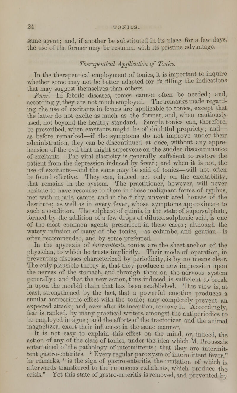 same agent; and, if another be substituted in its place for a few days, the use of the former may be resumed with its pristine advantage. Therapeutical Application of Tonics. In the therapeutical employment of tonics, it is important to inquire whether some may not be better adapted for fulfilling the indications that may suggest themselves than others. Fever.—In febrile diseases, tonics cannot often be needed; and, accordingly, they are not much employed. The remarks made regard- ing the use of excitants in fevers are applicable to tonics, except that the latter do not excite as much as the former, and, when cautiously used, not beyond the healthy standard. Simple tonics can, therefore, be prescribed, when excitants might be of doubtful propriety; and— as before remarked—if the symptoms do not improve under their administration, they can be discontinued at once, without any appre- hension of the evil that might supervene on the sudden discontinuance of excitants. The vital elasticity is generally sufficient to restore the patient from the depression induced by fever; and when it is not, the use of excitants—and the same may be said of tonics—will not often be found effective. They can, indeed, act only on the excitability, that remains in the system. The practitioner, however, will never hesitate to have recourse to them in those malignant forms of typhus, met with in jails, camps, and in the filthy, unventilated houses of the destitute; as well as in every fever, whose symptoms approximate to such a condition. The sulphate of quinia, in the state of supersulphate, formed by the addition of a few drops of diluted sulphuric acid, is one of the most common agents prescribed in these cases; although the watery infusion of many of the tonics,—as columbo, and gentian—is often recommended, and by some preferred. In the apyrexia of inter mittents, tonics are the sheet-anchor of the physician, to which he trusts implicitly. Their mode of operation, in preventing diseases characterized by periodicity, is by no means clear. The only plausible theory is, that they produce a new impression upon the nerves of the stomach, and through them on the nervous system generally; and that the new action, thus induced, is sufficient to break in upon the morbid chain that has been established. This view is, at least, strengthened by the fact, that a powerful emotion produces a similar antiperiodic effect with the tonic; may completely prevent an expected attack; and, even after its inception, remove it. Accordino-ly, fear is ranked, by many practical writers, amongst the antiperiodics to be employed in ague; and the efforts of the tractorizer, and the animal magnetizer, exert their influence in the same manner. It is not easy to explain this effect on the mind, or, indeed the action of any of the class of tonics, under the idea which M. Broussais entertained of the pathology of intermittents ; that they are intermit- tent gastro-enterites.  Every regular paroxysm of intermittent fever  he remarks,  is the sign of gastro-enteritis, the irritation of which is afterwards transferred to the cutaneous exhalants, which produce the crisis. Yet this state of gastro-enteritis is removed, and prevented by