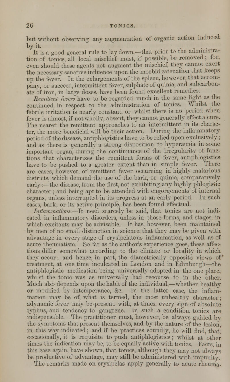 but without observing any augmentation of organic action induced by it. It is a good general rule to lay down,—that prior to the administra- tion of tonics, all local mischief must, if possible, be removed; lor, even should these agents not augment the mischief, they cannot exert the necessary sanative influence upon the morbid catenation that keeps up the fever. In the enlargements of the spleen, however, that accom- pany, or succeed, intermittent fever, sulphate of quinia, and subcarbon- ate of iron, in large doses, have been found excellent remedies. Remittent fevers have to be regarded much in the same light as the continued, in respect to the administration of tonics. Whilst the febrile irritation is nearly constant, or whilst there is no period when fever is almost, if not wholly, absent, they cannot generally effect a cure. The nearer the remittent approaches to an intermittent in its charac- ter, the more beneficial will be their action. During the inflammatory period of the disease, antiphlogistics have to be relied upon exclusively; and as there is generally a strong disposition to hyperemia in some important organ, during the continuance of the irregularity of func- tions that characterizes the remittent forms of fever, antiphlogistics have to be pushed to a greater extent than in simple fever. There are cases, however, of remittent fever occurring in highly malarious districts, which demand the use of the bark, or quinia, comparatively early:—the disease, from the first, not exhibiting any highly phlogistic character; and being apt to be attended with engorgements of internal organs, unless interrupted in its progress at an early period. In such cases, bark, or its active principle, has been found effectual. Inflammations.—It need scarcely be said, that tonics are not indi- cated in inflammatory disorders, unless in those forms, and stages, in which excitants may be advisable. It has, however, been maintained by men of no small distinction in science, that they may be given with advantage in every stage of erysipelatous inflammation, as well as of acute rheumatism. So far as the author's experience goes, these affec- tions differ somewhat according to the climate or locality in which they occur; and hence, in part, the diametrically opposite views of* treatment, at one time inculcated in London and in Edinburgh—the antiphlogistic medication being universally adopted in the one place, whilst the tonic was as universally had recourse to in the other. Much also depends upon the habit of the individual,—whether healthy or modified by intemperance, &c. In the latter case, the inflam- mation may be of, what is termed, the most unhealthy character; adynamic fever may be present, with, at times, every sign of absolute typhus, and tendency to gangrene. In such a condition, tonics are indispensable. The practitioner must, however, be always guided by the symptoms that present themselves, and by the nature of the lesion in this way indicated; and if he practices soundly, he will find, that occasionally, it is requisite to push antiphlogistics; whilst at other times the indication may be, to be equally active with tonics. Facts, in this case again, have shown, that tonics, although they may not always be productive of advantage, may still be administered with impunity. The remarks made on erysipelas apply generally to acute rheuma-