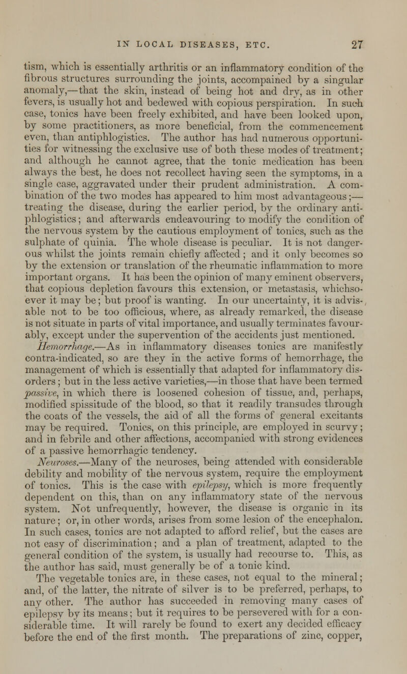 tism, which is essentially arthritis or an inflammatory condition of the fibrous structures surrounding the joints, accompained by a singular anomaly,—that the skin, instead of being hot and dry, as in other fevers, is usually hot and bedewed with copious perspiration. In such case, tonics have been freely exhibited, and have been looked upon, by some practitioners, as more beneficial, from the commencement even, than antiphlogistics. The author has had numerous opportuni- ties for witnessing the exclusive use of both these modes of treatment; and although he cannot agree, that the tonic medication has been always the best, he does not recollect having seen the symptoms, in a single case, aggravated under their prudent administration. A com- bination of the two modes has appeared to him most advantageous;— treating the disease, during the earlier period, by the ordinary anti- phlogistics; and afterwards endeavouring to modify the condition of the nervous system by the cautious employment of tonics, such as the sulphate of quinia. The whole disease is peculiar. It is not danger- ous whilst the joints remain chiefly affected ; and it only becomes so by the extension or translation of the rheumatic inflammation to more important organs. It has been the opinion of many eminent observers, that copious depletion favours this extension, or metastasis, whichso- ever it may be; but proof is wanting. In our uncertainty, it is advis-, able not to be too officious, where, as already remarked, the disease is not situate in parts of vital importance, and usually terminates favour- ably, except under the supervention of the accidents just mentioned. Hemorrhage.—As in inflammatory diseases tonics are manifestly contra-indicated, so are they in the active forms of hemorrhage, the management of which is essentially that adapted for inflammatory dis- orders ; but in the less active varieties,—in those that have been termed passive, in which there is loosened cohesion of tissue, and, perhaps, modified spissitude of the blood, so that it readily transudes through the coats of the vessels, the aid of all the forms of general excitants may be required. Tonics, on this principle, are employed in scurvy; and in febrile and other affections, accompanied with strong evidences of a passive hemorrhagic tendency. Neuroses.—Many of the neuroses, being attended with considerable debility and mobility of the nervous system, require the employment of tonics. This is the case with epilepsy, which is more frequently dependent on this, than on any inflammatory state of the nervous system. Not unfrequently, however, the disease is organic in its nature; or, in other words, arises from some lesion of the encephalon. In such cases, tonics are not adapted to afford relief, but the cases are not easy of discrimination; and a plan of treatment, adapted to the general condition of the system, is usually had recourse to. This, as the author has said, must generally be of a tonic kind. The vegetable tonics are, in these cases, not equal to the mineral; and, of the latter, the nitrate of silver is to be preferred, perhaps, to any other. The author has succeeded in removing many cases of epilepsy by its means; but it requires to be persevered with for a con- siderable time. It will rarely be found to exert any decided efficacy before the end of the first month. The preparations of zinc, copper,