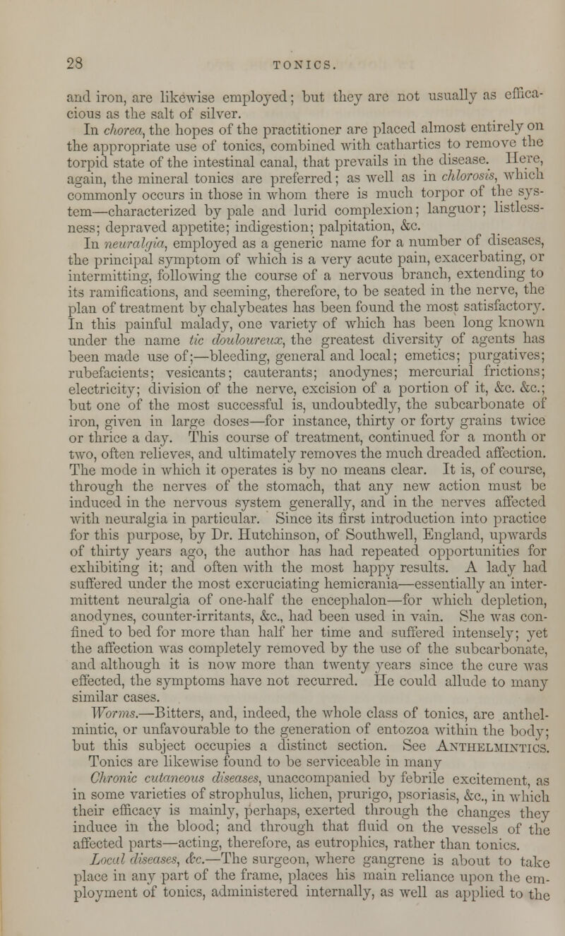 and iron, are likewise employed; but they are not usually as effica- cious as the salt of silver. In chorea., the hopes of the practitioner are placed almost entirely on the appropriate use of tonics, combined with cathartics to remove the torpid state of the intestinal canal, that prevails in the disease._ 1 lore, again, the mineral tonics are preferred; as well as in chlorosis, which commonly occurs in those in whom there is much torpor of the sys- tem—characterized by pale and lurid complexion; languor; listless- ness; depraved appetite; indigestion; palpitation, &c. In neuralgia, employed as a generic name for a number of diseases, the principal symptom of which is a very acute pain, exacerbating, or intermitting, following the course of a nervous branch, extending to its ramifications, and seeming, therefore, to be seated in the nerve, the plan of treatment by chalybeates has been found the most satisfactory. In this painful malady, one variety of which has been long known under the name tic douloureux, the greatest diversity of agents has been made use of;—bleeding, general and local; emetics; purgatives; rubefacients; vesicants; cauterants; anodynes; mercurial frictions; electricity; division of the nerve, excision of a portion of it, &c. &c; but one of the most successful is, undoubtedly, the subcarbonate of iron, given in large doses—for instance, thirty or forty grains twice or thrice a day. This course of treatment, continued for a month or two, often relieves, and ultimately removes the much dreaded affection. The mode in which it operates is by no means clear. It is, of course, through the nerves of the stomach, that any new action must be induced in the nervous system generally, and in the nerves affected with neuralgia in particular. Since its first introduction into practice for this purpose, by Dr. Hutchinson, of Southwell, England, upwards of thirty years ago, the author has had repeated opportunities for exhibiting it; and often with the most happy results. A lady had suffered under the most excruciating hemicrania—essentially an inter- mittent neuralgia of one-half the encephalon—for which depletion, anodynes, counter-irritants, &c, had been used in vain. She was con- fined to bed for more than half her time and suffered intensely; yet the affection was completely removed by the use of the subcarbonate, and although it is now more than twenty years since the cure was effected, the symptoms have not recurred. He could allude to many similar cases. Worms.—Bitters, and, indeed, the whole class of tonics, are anthel- mintic, or unfavourable to the generation of entozoa within the body; but this subject occupies a distinct section. See Anthelmintics. Tonics are likewise found to be serviceable in many CI ironic cutaneous diseases, unaccompanied by febrile excitement as in some varieties of strophulus, lichen, prurigo, psoriasis, &c, in which their efficacy is mainly, perhaps, exerted through the changes they induce in the blood; and through that fluid on the vessels of the affected parts—acting, therefore, as eutrophics, rather than tonics. Local diseases, &c.—The surgeon, where gangrene is about to take place in any part of the frame, places his main reliance upon the em- ployment of tonics, administered internally, as well as applied to the