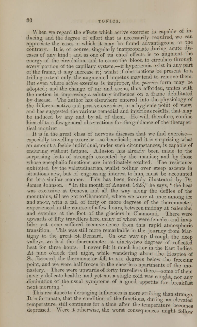 When we regard the effects which active exercise is capable of in- ducing, and the degree of effort that is necessarily required, we can appreciate the cases in which it may be found advantageous, or the contrary. It is, of course, singularly inappropriate during acute dis- eases of any kind; and as one of its chief effects is to augment the energy of the circulation, and to cause the blood to circulate through every portion of the capillary system,—if hyperemia exist in any part of the frame, it may increase it; whilst if obstructions be present to a trifling extent only, the augmented impetus may tend to remove them. But even where active exercise is improper, the passive form may be adopted; and the change of air and scene, thus afforded, unites with the motion in impressing a salutary influence on a frame debilitated by disease. The author has elsewhere entered into the physiology of the different active and passive exercises, in a hygienic point of view, and has suggested the various remedial and injurious results, that may be induced by any and by all of them. He will, therefore, confine himself to a few general observations for the guidance of the therapeu- tical inquirer. It is in the great class of nervous diseases that we find exercise— especially travelling exercise—so beneficial; and it is surprising what an amount a feeble individual, under such circumstances, is capable of enduring without fatigue. Allusion has already been made to the surprising feats of strength executed by the maniac; and by those whose encephalic functions are inordinately exalted. The resistance exhibited by the valetudinarian, whilst toiling over steep ascents in situations new, but of engrossing interest to him, must be accounted for in a similar manner. This has been forcibly illustrated by Dr. James Johnson.  In the month of August, 1823, he says,  the heat was excessive at Geneva, and all the way along the denies of the mountains, till we got to Chamouni, where we were at once among ice and snow, with a fall of forty or more degrees of the thermometer, experienced in the course of a few hours, between midday at Salenche, and evening at the foot of the glaciers in Chamouni. There were upwards of fifty travellers here, many of whom were females and inva- lids; yet none suffered inconvenience from this rapid atmospheric transition. This was still more remarkable in the journey from Mar- tigny to the great St. Bernard. On our way up through the deep valleys, we had the thermometer at ninety-two degrees of reflected heat for three hours. I never felt it much hotter in the East Indies. At nine o'clock that night, while wandering about the Hospice of St. Bernard, the thermometer fell to six degrees below the freezing point, and Ave were half frozen in the cheerless apartments of the mo° nastery. There were upwards of forty travellers there—some of them in very delicate health; and yet not a single cold was cauo-ht nor any diminution of the usual symptoms of a good appetite for breakfast next morning. This resistance to deranging influences is more striking than strange It is fortunate, that the condition of the functions, durino- an elevated temperature, still continues for a time after the temperature becomes depressed. Were it otherwise, the worst consequences might follow