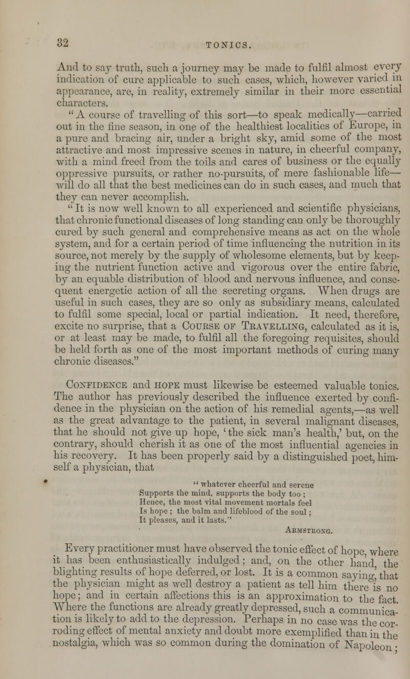 And to say truth, such a journey may be made to fulfil almost every indication of cure applicable to such cases, which, however varied in appearance, are, in reality, extremely similar in their more essential characters.  A course of travelling of this sort—to speak medically—carried out in the fine season, in one of the healthiest localities of Europe, in a pure and bracing air, under a bright sky, amid some of the most attractive and most impressive scenes in nature, in cheerful company, with a mind freed from the toils and cares of business or the equally oppressive pursuits, or rather no-pursuits, of mere fashionable life— will clo all that the best medicines can do in such cases, and much that they can never accomplish.  It is now well known to all experienced and scientific physicians, that chronic functional diseases of long standing can only be thoroughly cured by such general and comprehensive means as act on the whole system, and for a certain period of time influencing the nutrition in its source, not merely by the supply of wholesome elements, but by keep- ing the nutrient function active and vigorous over the entire fabric, by an equable distribution of blood and nervous influence, and conse- quent energetic action of all the secreting organs. When drugs are useful in such cases, they are so only as subsidiary means, calculated to fulfil some special, local or partial indication. It need, therefore, excite no surprise, that a Course of Travelling, calculated as it is, or at least may be made, to fulfil all the foregoing requisites, should be held forth as one of the most important methods of curing many chronic diseases. Confidence and hope must likewise be esteemed valuable tonics. The author has previously described the influence exerted by confi- dence in the physician on the action of his remedial agents,—as well as the great advantage to the patient, in several malignant diseases, that he should not give up hope, ' the sick man's health,' but, on the contrary, should cherish it as one of the most influential agencies in his recovery. It has been properly said by a distinguished poet, him- self a physician, that  whatever cheerful and serene Supports the mind, supports the body too ; Hence, the most vital movement mortals feel Is hope ; the balm and lifeblood of the soul; It pleases, and it lasts. Armstrong. Every practitioner must have observed the tonic effect of hope where it has been enthusiastically indulged; and, on the other hand the blighting results of hope deferred, or lost. It is a common sayino-' that the physician might as well destroy a patient as tell him there°is no hope; and in certain affections this is an approximation to the fact Where the functions are already greatly depressed, such a communica- tion is likely to add to the depression. Perhaps in no case was the cor- roding effect of mental anxiety and doubt more exemplified than in the nostalgia, which was so common during the domination of Napoleon •
