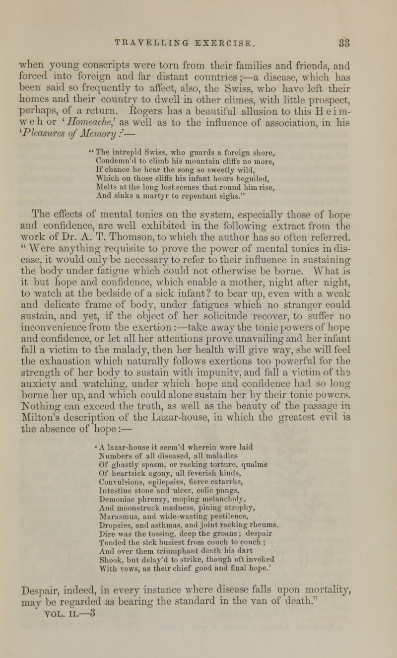 when young conscripts were torn from their families and friends, and forced into foreign and far distant countries;—a disease, which has been said so frequently to affect, also, the Swiss, who have left their homes and their country to dwell in other climes, with little prospect, perhaps, of a return. Rogers has a beautiful allusion to this H e i m- w e h or ' Ilomeache? as well as to the influence of association, in his 1Pleasures of Memory :'—  The intrepid Swiss, who guards a foreign shore, Condemn'd to climb his mountain cliffs no more, If chance he hear the song so sweetly wild, Which on those cliffs his infant hours beguiled, Melts at the long lost scenes that round him rise, And sinks a martyr to repentant sighs. The effects of mental tonics on the sj^stem, especially those of hope and confidence, are well exhibited in the following extract from the work of Dr. A. T. Thomson, to which the author has so often referred.  Were anything requisite to prove the power of mental tonics in dis- ease, it would only be necessary to refer to their influence in sustaining the body under fatigue which could not otherwise be borne. What is it but hope and confidence, which enable a mother, night after night, to watch at the bedside of a sick infant ? to bear up, even with a weak and delicate frame of body, under fatigues which no stranger could sustain, and yet, if the object of her solicitude recover, to suffer no inconvenience from the exertion:—take away the tonic powers of hope and confidence, or let all her attentions prove unavailing and her infant fall a victim to the malady, then her health will give way, she will feel the exhaustion which naturally follows exertions too powerful for the strength of her body to sustain with impunity, and fall a victim of thv. anxiety and watching, under which hope and confidence had so long borne her up, and which could alone sustain her by their tonic powers. Nothing can exceed the truth, as well as the beauty of the passage in Milton's description of the Lazar-house, in which the greatest evil is the absence of hope:— 'A lazar-house it seem'd wherein were laid Numbers of all diseased, all maladies Of ghastly spasm, or racking torture, qualms Of heartsick agony, all feverish kinds, Convulsions, epilepsies, fierce catarrhs, Intestine stone and ulcer, colic pangs. Demoniac pbrenzy, moping melancholy, And moonstruck madness, pining atrophy, Marasmus, and wide-wasting pestilence, Dropsies, and asthmas, and joint racking rheums. Dire was the tossing, deep the groans ; despair Tended the sick busiest from couch to couch ; And over them triumphant death his dart Shook, but delay'd to strike, though oft invoked With vows, as their chief good and final hope.' Despair, indeed, in every instance where disease falls upon mortality, may be regarded as bearing the standard in the van of death. VOL. II.—3