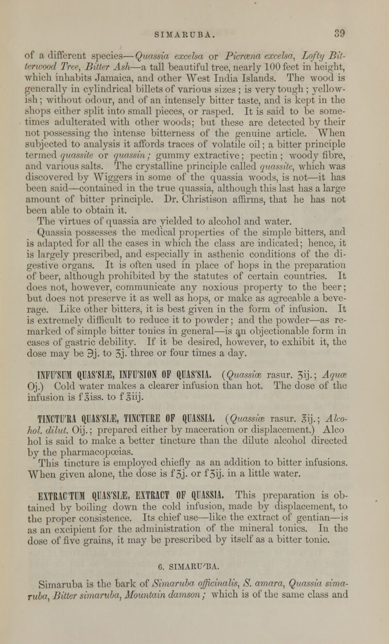 SIMARUBA. 89 of a different species—Quassia excelsa or Picrazna excelsa, Lofty Bit- terwood Tree, Bitter Ash—a tall beautiful tree, nearly 100 feet in height, which inhabits Jamaica, and other West India Islands. The wood is generally in cylindrical billets of various sizes ; is very tough ; yellow- ish ; without odour, and of an intensely bitter taste, and is kept in the shops either split into small pieces, or rasped. It is said to be some- times adulterated with other woods; but these are detected by their not possessing the intense bitterness of the genuine article. When subjected to analysis it affords traces of volatile oil; a bitter principle termed quassite or quassin; gummy extractive; pectin ; woody fibre, and various salts. The crystalline principle called quassite, which was discovered by Wiggers in some of the quassia woods, is not—it has been said—contained in the true quassia, although this last has a large amount of bitter principle. Dr. Christison affirms, that he has not been able to obtain it. The virtues of quassia are yielded to alcohol and water. Quassia possesses the medical properties of the simple bitters, and is adapted for all the cases in which the class are indicated; hence, it is largely prescribed, and especially in asthenic conditions of the di- gestive organs. It is often used in place of hops in the preparation of beer, although prohibited by the statutes of certain countries. It does not, however, communicate any noxious property to the beer; but does not preserve it as well as hops, or make as agreeable a beve- rage. Like other bitters, it is best given in the form of infusion. It is extremely difficult to reduce it to powder; and the powder—as re- marked of simple bitter tonics in general—is ^n objectionable form in cases of gastric debility. If it be desired, however, to exhibit it, the dose may be 9j. to 3j- three or four times a day. INFU'SUM QUAS'SM, INFUSION OF QUAS'SIA. (Quassia rasur. 5ij.; Aquce Oj.) Cold water makes a clearer infusion than hot. The dose of the infusion is f|iss. to f ohj. TINCTU'RA QUAS'SIiE, TINCTURE OF QUASSIA. (Quassia rasur. gij.; Alco- hol, dilut. Oij.; prepared either by maceration or displacement.) Alco hoi is said to make a better tincture than the dilute alcohol directed by the pharmacopoeias. This tincture is employed chiefly as an addition to bitter infusions. When given alone, the dose is f 3j. or f 3ij. in a little water. EXTRAC'TUM QUAS'SIiE, EXTRACT OF QUASSIA. This preparation is ob- tained by boiling down the cold infusion, made by displacement, to the proper consistence. Its chief use—like the extract of gentian—is as an excipient for the administration of the mineral tonics. In the dose of five grains, it may be prescribed by itself as a bitter tonic. G. SIMARU'BA. Simaruba is the bark of Simaruba. officinalis, S. amara, Quassia sima- rula, Bitter simaruba, Mountain damson ; which is of the same class and