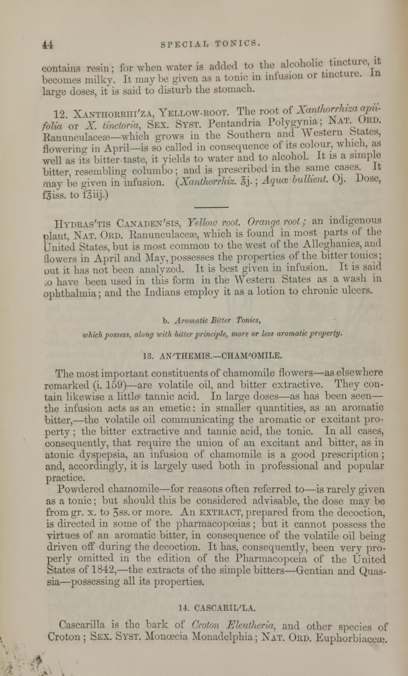 contains resin; for when water is added to the alcoholic tinctoe, it becomes milky. It maybe given as a tonic in infusion or tincture. large doses, it is said to disturb the stomach. 12 Xvntiiorriii'za, Yellow-root. The root of Xantlwrrhiza apii- folia or X tinctoria, Sex. Stst. Pentandria Polygyria; Wat URD. Ranunculace»—which grows in the Southern and Western btates, flowerino- in April—is so called in consequence of its colour, winch, as well as its bitter taste, it yields to water and to alcohol. It is a simple bitter, resembling columbo; and is prescribed in the same cases It may be given in infusion. (Xartihorrhiz. 3J.; Aquce bulhent. Oj. Dose, fjiss. to isiij.) IIydras'tis Caxapex'sis, Yellow root Orange root; an indigenous plant, Nat. Ord. Ranunculacese, which is found in most parts of the United States, but is most common to the west of the Allcghanies, and flowers in April and May, possesses the properties of the bitter tonics; out it has not been analyzed. It is best given in infusion. It is said o have been used in this form in the AVestern States as a wash in ophthalmia; and the Indians employ it as a lotion to chronic ulcers. b. Aromatic Bitter Tonics, which possess, along with bitter principle, more or less aromatic property. 13. AN'THEMIS.—CHAMOMILE. The most important constituents of chamomile flowers—as elsewhere remarked (i. 159)—are volatile oil, and bitter extractive. They con- tain likewise a little tannic acid. In large doses—as has been seen— the infusion acts as an emetic: in smaller quantities, as an aromatic bitter,—the volatile oil communicating the aromatic or excitant pro- perty ; the bitter extractive and tannic acid, the tonic. In all cases, consequently, that require the union of an excitant and bitter, as in atonic dyspepsia, an infusion of chamomile is a good prescription; and, accordingly, it is largely used both in professional and popular practice. Powdered chamomile—for reasons often referred to—is rarely given as a tonic; but should this be considered advisable, the dose may be from gr. x. to 3ss. or more. An extract, prepared from the decoction, is directed in some of the pharmacopoeias ; but it cannot possess the virtues of an aromatic bitter, in consequence of the volatile oil being driven off during the decoction. It has, consequently, been very pro- perly omitted in the edition of the Pharmacopoeia of the United States of 1842,—the extracts of the simple bitters—Gentian and Quas- sia—possessing all its properties. 14. CASCARIL'LA. Cascarilla is the bark of Croion Eleutheria., and other species of Croton; Sex. Syst. Moncecia Monadelphia; Xat. Ord. Euphorbiaceoe.