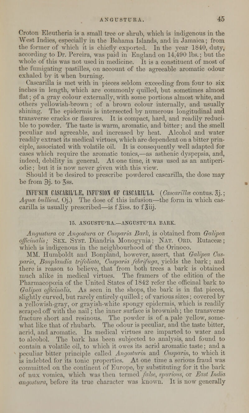 Croton Eleutheria is a small tree or shrub, which is indigenous in the West Indies, especially in the Bahama Islands, and in Jamaica; from the former of which it is chiefly exported. In the year 1840, duty, according to Dr. Pereira, was paid in England on 14,490 lbs.; but the whole of this was not used in medicine. It is a constituent of most of the fumigating pastilles, on account of the agreeable aromatic odour exhaled by it when burning. Cascarilla is met with in pieces seldom exceeding from four to six inches in length, which are commonly quilled, but sometimes almost flat; of a gray colour externally, with some portions almost white, and others yellowish-brown; of a brown colour internally, and usually shining. The epidermis is intersected by numerous longitudinal and transverse cracks or fissures. It is compact, hard, and readily reduci- ble to powder. The taste is warm, aromatic, and bitter; and the smell peculiar and agreeable, and increased by heat. Alcohol and water readily extract its medical virtues, which are dependent on a bitter prin- ciple, associated with volatile oil. It is consequently well adapted for cases which require the aromatic tonics,—as asthenic dyspepsia, and, indeed, debility in general. At one time, it was used as an antiperi- odic; but it is now never given with this view. Should it be desired to prescribe powdered cascarilla, the dose may be from 9j. to 3ss. INFU'SUM CASCARIL'LiE, INFUSION OF CASCARILLA. (Cascarillce contus. 3j.; Aquae, bullient. Oj.) The dose of this infusion—the form in which cas- carilla is usually prescribed—is f siss. to f 3iij. 15. ANGUSTU'RA.—ANGUSTU'RA BARK. Angustura or Angostura or Cusparia Bark, is obtained from Galipea officinalis; Sex. Syst. Diandria Monogynia; Nat. Ord. Eutaceae; which is indigenous in the neighbourhood of the Orinoco. MM. Humboldt and Bonpland, however, assert, that Galipea Cus- paria, Bonplandia trifoliata, Cusparia febrifuga, yields the bark; and there is reason to believe, that from both trees a bark is obtained much alike in medical virtues. The framers of the edition of the Pharmacopoeia of the United States of 1842 refer the officinal bark to Galipea officinalis. As seen in the shops, the bark is in fiat pieces, si ightly curved, but rarely entirely quilled; of various sizes; covered by a yellowish-gray, or grayish-white spongy epidermis, which is readily scraped off with the nail; the inner surface is brownish; the transverse fracture short and resinous. The powder is of a pale yellow, some- what like that of rhubarb. The odour is peculiar, and the taste bitter, acrid, and aromatic. Its medical virtues are imparted to water and to alcohol. The bark has been subjected to analysis, and found to contain a volatile oil, to which it owes its acrid aromatic taste; and a peculiar bitter principle called Angosturin and Cusparin, to which it is indebted for its tonic properties. At one time a serious fraud was committed on the continent of Europe, by substituting for it the bark of mix vomica, which was then termed false, spurious, or East India angostura, before its true character was known. It is now generally
