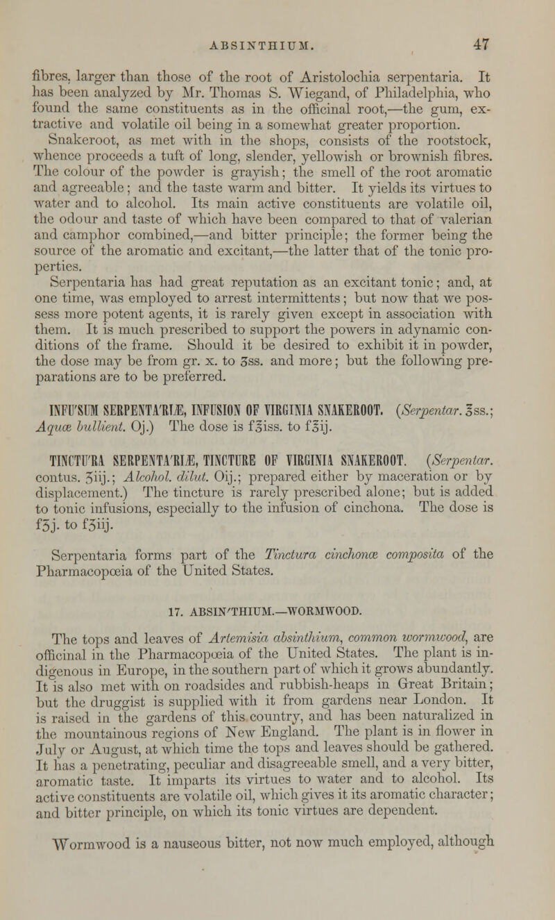 fibres, larger than those of the root of Aristolochia serpentaria. It has been analyzed by Mr. Thomas S. Wiegand, of Philadelphia, who found the same constituents as in the officinal root,—the gum, ex- tractive and volatile oil being in a somewhat greater proportion. Snakeroot, as met with in the shops, consists of the rootstock, whence proceeds a tuft of long, slender, yellowish or brownish fibres. The colour of the powder is grayish; the smell of the root aromatic and agreeable; and the taste warm and bitter. It yields its virtues to water and to alcohol. Its main active constituents are volatile oil, the odour and taste of which have been compared to that of valerian and camphor combined,—and bitter principle; the former being the source of the aromatic and excitant,—the latter that of the tonic pro- perties. Serpentaria has had great reputation as an excitant tonic; and, at one time, was employed to arrest intermittents; but now that we pos- sess more potent agents, it is rarely given except in association with them. It is much prescribed to support the powers in adynamic con- ditions of the frame. Should it be desired to exhibit it in powder, the dose may be from gr. x. to 3ss. and more; but the following pre- parations are to be preferred. INFU'SUM SERPENTA'RUE, INFUSION OF VIRGINIA SNAKEROOT, {Serpentar. 3ss.; Aquae, bullient. Oj.) The dose is f^iss. to f§ij. TINCTU'RA SERPENTA'RIl, TINCTURE OF VIRGINIA SNAKEROOT. {Serpentar. contus. 5i\j-; Alcohol, dilut. Oij.; prepared either by maceration or by displacement.) The tincture is rarely prescribed alone; but is added to tonic infusions, especially to the infusion of cinchona. The dose is f5j. to f5iij. Serpentaria forms part of the Tinctura cinchonoz composita of the Pharmacopoeia of the United States. 17. ABSINTHIUM.—WORMWOOD. The tops and leaves of Artemisia absinthium, common wormwood, are officinal in the Pharmacopoeia of the United States. The plant is in- digenous in Europe, in the southern part of which it grows abundantly. It is also met with on roadsides and rubbish-heaps in Great Britain; but the druggist is supplied with it from gardens near London. It is raised in the gardens of this country, and has been naturalized in the mountainous regions of New England. The plant is in flower in July or August, at which time the tops and leaves should be gathered. It has a penetrating, peculiar and disagreeable smell, and a very bitter, aromatic taste. It imparts its virtues to water and to alcohol. Its active constituents are volatile oil, which gives it its aromatic character; and bitter principle, on which its tonic virtues are dependent. Wormwood is a nauseous bitter, not now much employed, although