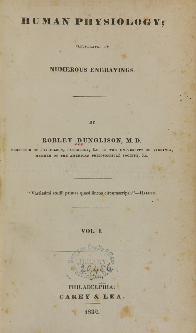 HUMAN PHYSIOLOGY? ILLUSTRATED BY NUMEROUS ENGRAVINGS. BY ROBLEY DUNGLISON, M. D. PROFESSOR OF PHYSIOLOGY, PATHOLOGY, &C IN THE UNIVERSITY OF VIRGINIA, MEMBER OF THE AMERICAN PHILOSOPHICAL SOCIETY, &C.  Vastissimi studii primas quasi lineas circumscripsi.—Haller. VOL. I. . —— 4- PHILADELPHIA: CAREY & LEA 1833.