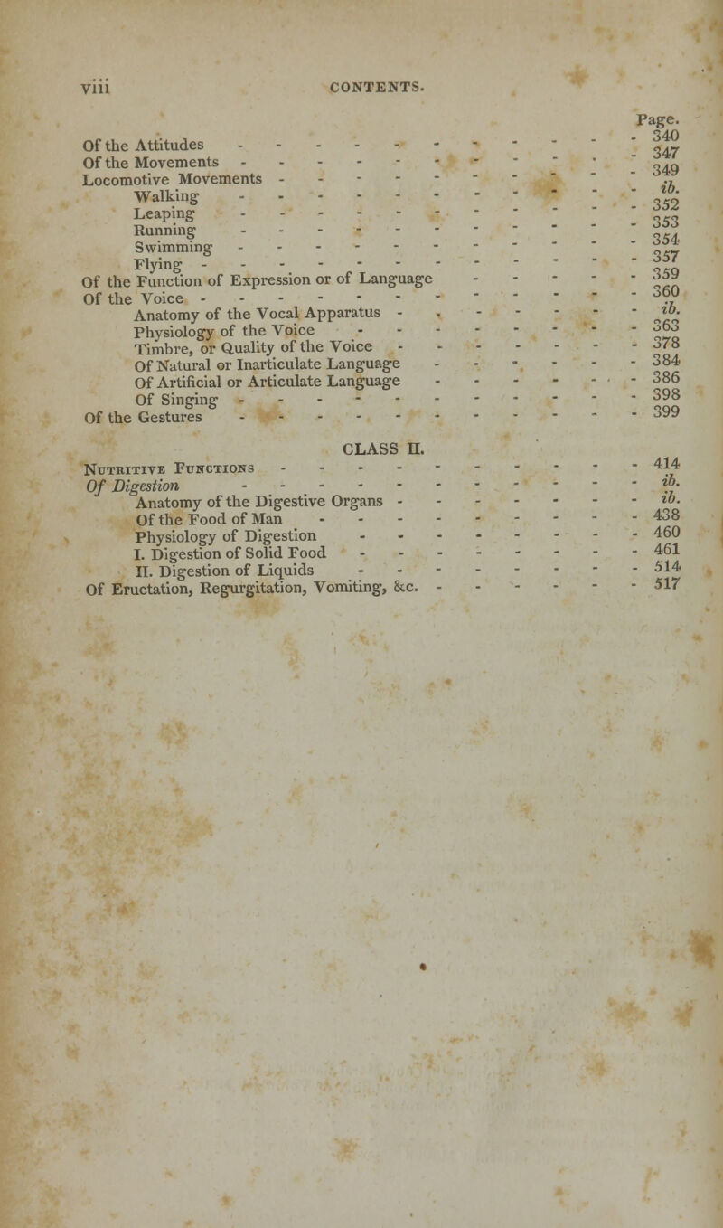 Vill CONTENTS. Page. Of the Attitudes - £J7 Of the Movements ' „.„ Locomotive Movements ----- ' Walking  z0' Leaping ' Running ' Swimming ' 'i Flying - - •.-.-_ 359 Of the Function of Expression or of Language £j|» Of the Voice °™ Anatomy of the Vocal Apparatus - *»• Physiology of the Voice ^°o Timbre, or Quality of the Voice £'8 Of Natural or Inarticulate Language ..---- 384 Of Artificial or Articulate Language - 386 Of Singing - - - 398 Of the Gestures 399 CLASS U. Nutritive Functions ---------- 414 Of Digestion *£• Anatomy of the Digestive Organs «»• Of the Food of Man 438 Physiology of Digestion 460 I. Digestion of Solid Food 461 II. Digestion of Liquids 514 Of Eructation, Regurgitation, Vomiting, &c. 517