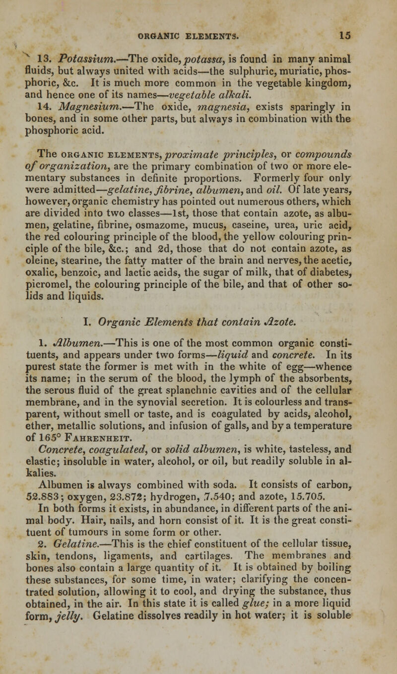 k 13. Potassium.—The oxide, potassa, is found in many animal fluids, but always united with acids—the sulphuric, muriatic, phos- phoric, &c. It is much more common in the vegetable kingdom, and hence one of its names—vegetable alkali. 14. Magnesium.—The oxide, magnesia, exists sparingly in bones, and in some other parts, but always in combination with the phosphoric acid. The organic elements, proximate principles, or compounds of organization, are the primary combination of two or more ele- mentary substances in definite proportions. Formerly four only were admitted—gelatine, fibrine, albumen, and oil. Of late years, however, organic chemistry has pointed out numerous others, which are divided into two classes—1st, those that contain azote, as albu- men, gelatine, fibrine, osmazome, mucus, caseine, urea, uric acid, the red colouring principle of the blood, the yellow colouring prin- ciple of the bile, &c; and 2d, those that do not contain azote, as oleine, stearine, the fatty matter of the brain and nerves, the acetic, oxalic, benzoic, and lactic acids, the sugar of milk, that of diabetes, picromel, the colouring principle of the bile, and that of other so- lids and liquids. I. Organic Elements that contain Azote. 1. Albumen.—This is one of the most common organic consti- tuents, and appears under two forms—liquid and concrete. In its purest state the former is met with in the white of egg—whence its name; in the serum of the blood, the lymph of the absorbents, the serous fluid of the great splanchnic cavities and of the cellular membrane, and in the synovial secretion. It is colourless and trans- parent, without smell or taste, and is coagulated by acids, alcohol, ether, metallic solutions, and infusion of galls, and by a temperature of 165° Fahrenheit. Concrete, coagulated, or solid albumen, is white, tasteless, and elastic; insoluble in water, alcohol, or oil, but readily soluble in al- kalies. Albumen is always combined with soda. It consists of carbon, 52.883; oxygen, 23.872; hydrogen, ,7.540; and azote, 15.705. In both forms it exists, in abundance, in different parts of the ani- mal body. Hair, nails, and horn consist of it. It is the great consti- tuent of tumours in some form or other. 2. Gelatine.—This is the chief constituent of the cellular tissue, skin, tendons, ligaments, and cartilages. The membranes and bones also contain a large quantity of it. It is obtained by boiling these substances, for some time, in water; clarifying the concen- trated solution, allowing it to cool, and drying the substance, thus obtained, in the air. In this state it is called glue; in a more liquid form, jelly. Gelatine dissolves readily in hot water; it is soluble