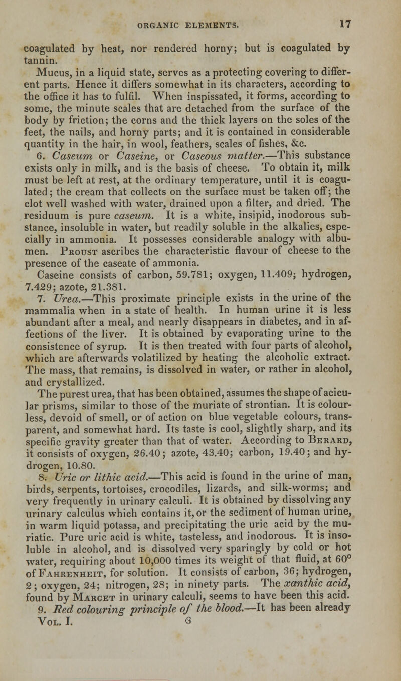 coagulated by heat, nor rendered horny; but is coagulated by tannin. Mucus, in a liquid state, serves as a protecting covering to differ- ent parts. Hence it differs somewhat in its characters, according to the office it has to fulfil. When inspissated, it forms, according to some, the minute scales that are detached from the surface of the body by friction; the corns and the thick layers on the soles of the feet, the nails, and horny parts; and it is contained in considerable quantity in the hair, in wool, feathers, scales of fishes, &c. 6. Caseum or Caseine, or Caseous matter.—This substance exists only in milk, and is the basis of cheese. To obtain it, milk must be left at rest, at the ordinary temperature, until it is coagu- lated ; the cream that collects on the surface must be taken off; the clot well washed with water, drained upon a filter, and dried. The residuum is pure caseum. It is a white, insipid, inodorous sub- stance, insoluble in water, but readily soluble in the alkalies, espe- cially in ammonia. It possesses considerable analogy with albu- men. Proust ascribes the characteristic flavour of cheese to the presence of the caseate of ammonia. Caseine consists of carbon, 59.781; oxygen, 11.409; hydrogen, 7.429; azote, 81.381. 7. Urea.—This proximate principle exists in the urine of the mammalia when in a state of health. In human urine it is less abundant after a meal, and nearly disappears in diabetes, and in af- fections of the liver. It is obtained by evaporating urine to the consistence of syrup. It is then treated with four parts of alcohol, which are afterwards volatilized by heating the alcoholic extract. The mass, that remains, is dissolved in water, or rather in alcohol, and crystallized. The purest urea, that has been obtained, assumes the shape of acicu- lar prisms, similar to those of the muriate of strontian. It is colour- less, devoid of smell, or of action on blue vegetable colours, trans- parent, and somewhat hard. Its taste is cool, slightly sharp, and its specific gravity greater than that of water. According to Berard, it consists of oxygen, 26.40; azote, 43.40; carbon, 19.40; and hy- drogen, 10.80. 8. Uric or lithic acid.—This acid is found in the urine of man, birds, serpents, tortoises, crocodiles, lizards, and silk-worms; and very frequently in urinary calculi. It is obtained by dissolving any urinary calculus which contains it, or the sediment of human urine, in warm liquid potassa, and precipitating the uric acid by the mu- riatic. Pure uric acid is white, tasteless, and inodorous. It is inso- luble in alcohol, and is dissolved very sparingly by cold or hot water, requiring about 10,000 times its weight of that fluid, at 60° of Fahrenheit, for solution. It consists of carbon, 36; hydrogen, 2; oxygen, 24; nitrogen, 28; in ninety parts. The xanthie acid, found by Marcet in urinary calculi, seems to have been this acid. 9. Fed colouring principle of the blood.—It has been already Vol. I. 3