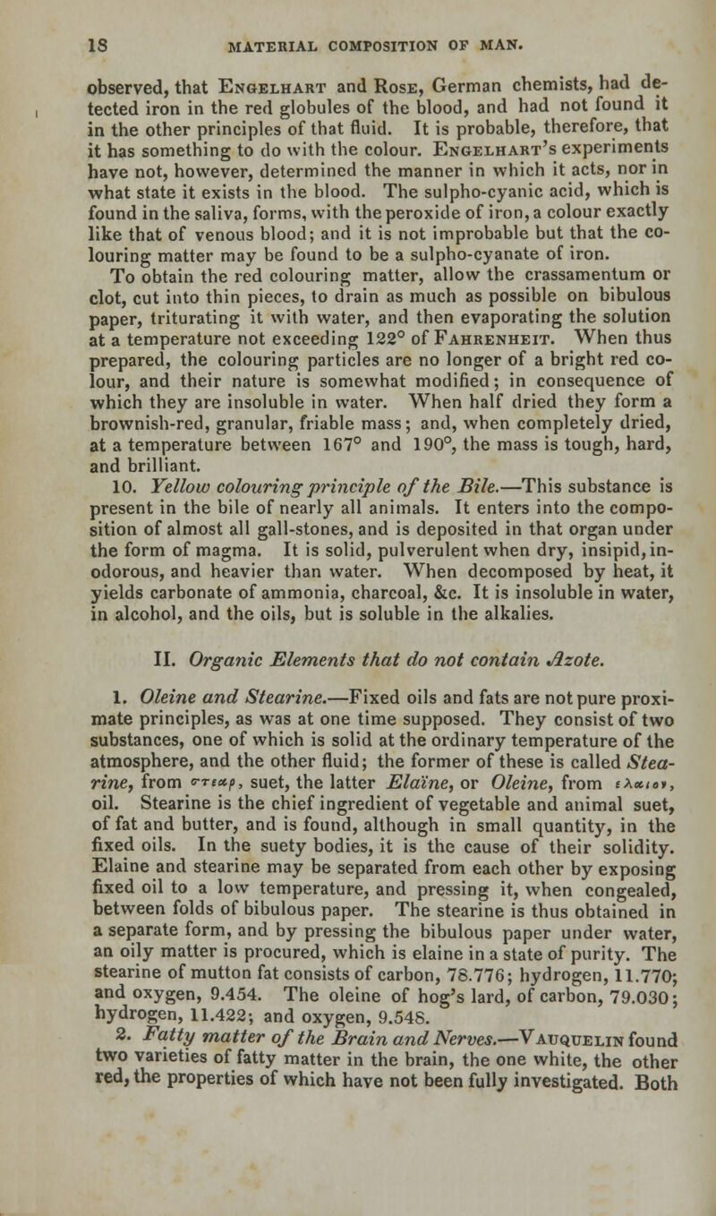 observed, that Engelhart and Rose, German chemists, had de- tected iron in the red globules of the blood, and had not found it in the other principles of that fluid. It is probable, therefore, that it has something to do with the colour. Engelhart's experiments have not, however, determined the manner in which it acts, nor in what state it exists in the blood. The sulpho-cyanic acid, which is found in the saliva, forms, with the peroxide of iron, a colour exactly like that of venous blood; and it is not improbable but that the co- louring matter may be found to be a sulpho-cyanate of iron. To obtain the red colouring matter, allow the crassamentum or clot, cut into thin pieces, to drain as much as possible on bibulous paper, triturating it with water, and then evaporating the solution at a temperature not exceeding 122° of Fahrenheit. When thus prepared, the colouring particles are no longer of a bright red co- lour, and their nature is somewhat modified; in consequence of which they are insoluble in water. When half dried they form a brownish-red, granular, friable mass; and, when completely dried, at a temperature between 167° and 190°, the mass is tough, hard, and brilliant. 10. Yellow colouring •principle of the Bile.—This substance is present in the bile of nearly all animals. It enters into the compo- sition of almost all gall-stones, and is deposited in that organ under the form of magma. It is solid, pulverulent when dry, insipid, in- odorous, and heavier than water. When decomposed by heat, it yields carbonate of ammonia, charcoal, &c. It is insoluble in water, in alcohol, and the oils, but is soluble in the alkalies. II. Organic Elements that do not contain Jizote. 1. Oleine and Stearine.—Fixed oils and fats are not pure proxi- mate principles, as was at one time supposed. They consist of two substances, one of which is solid at the ordinary temperature of the atmosphere, and the other fluid; the former of these is called Stea- rine, from o-rexp, suet, the latter Elaine, or Oleine, from t\*toi, oil. Stearine is the chief ingredient of vegetable and animal suet, of fat and butter, and is found, although in small quantity, in the fixed oils. In the suety bodies, it is the cause of their solidity. Elaine and stearine may be separated from each other by exposing fixed oil to a low temperature, and pressing it, when congealed, between folds of bibulous paper. The stearine is thus obtained in a separate form, and by pressing the bibulous paper under water, an oily matter is procured, which is elaine in a state of purity. The stearine of mutton fat consists of carbon, 78.776; hydrogen, 11.770; and oxygen, 9.454. The oleine of hog's lard, of carbon, 79.030; hydrogen, 11.422; and oxygen, 9.548. 2. Fatty matter of the Brain and Nerves.—Vauquelin found two varieties of fatty matter in the brain, the one white, the other red, the properties of which have not been fully investigated. Both