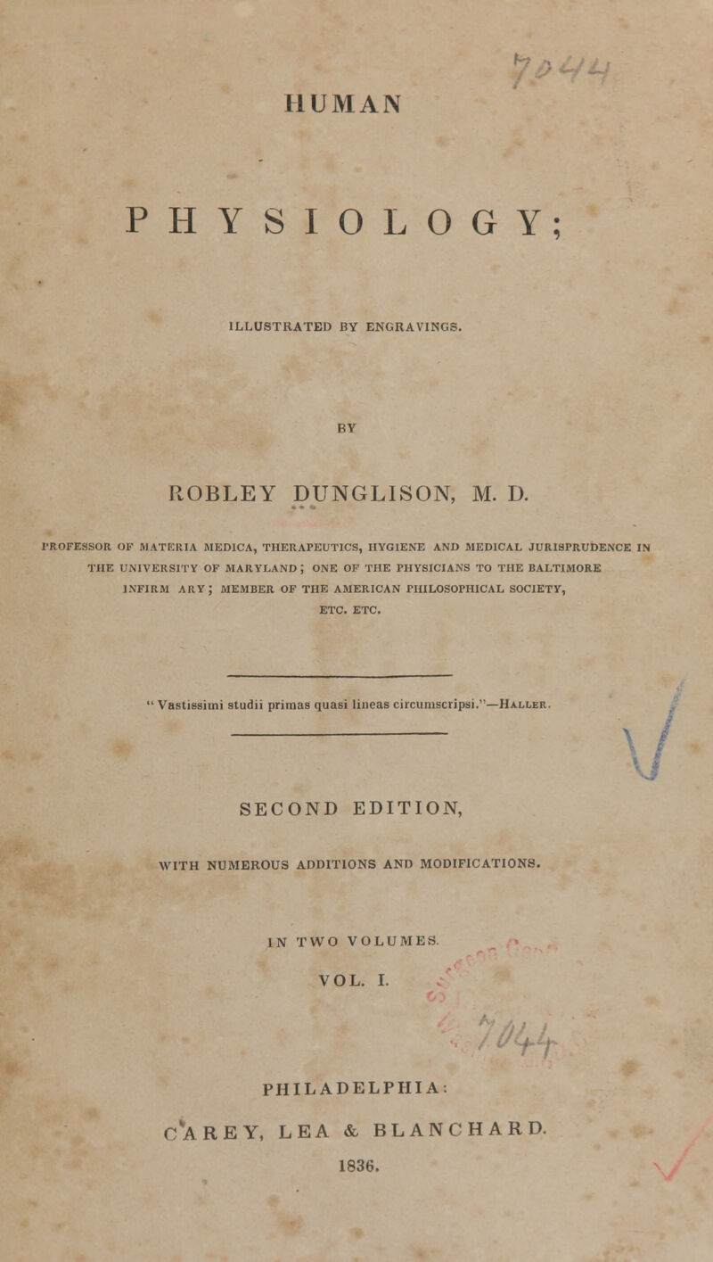 HUMAN PHYSIOLOGY; ILLUSTRATED BY ENGRAVINGS. ROBLEY DUNGLISON, M. D. PROFESSOR OF MATERIA MED1CA, THERAPEUTICS, HYGIENE AND MEDICAL JURISPRUDENCE IN THE UNIVERSITY OF MARYLAND J ONE OF THE PHYSICIANS TO THE BALTIMORE INFIRM ARY; MEMBER OF THE AMERICAN PHILOSOPHICAL SOCIETY, ETC. ETC. Vastissimi studii primas quasi lineas circumscripsi.—Hxller. SECOND EDITION, WITH NUMEROUS ADDITIONS AND MODIFICATIONS. IN TWO VOLUMES. VOL. I. PHILADELPHIA. CVAREY, LEA & BLANC HARD. 1836.