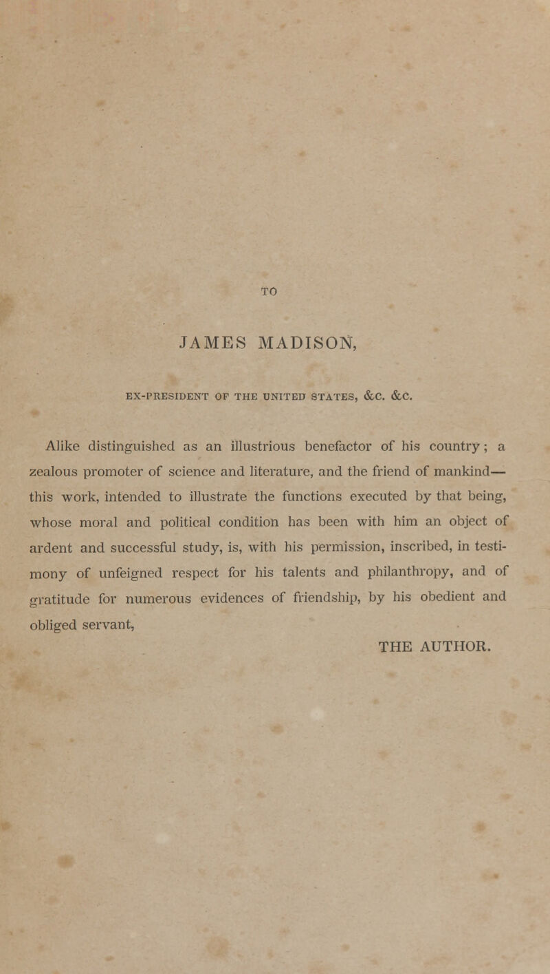 TO JAMES MADISON, EX-PRESIDENT OF THE UNITED STATES, &C. &C. Alike distinguished as an illustrious benefactor of his country; a zealous promoter of science and literature, and the friend of mankind— this work, intended to illustrate the functions executed by that being, whose moral and political condition has been with him an object of ardent and successful study, is, with his permission, inscribed, in testi- mony of unfeigned respect for his talents and philanthropy, and of gratitude for numerous evidences of friendship, by his obedient and obliged servant, THE AUTHOR.