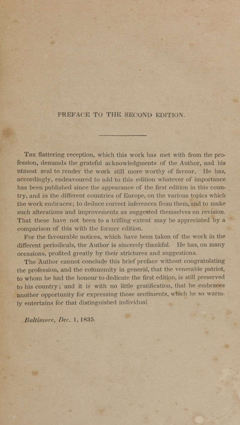 PREFACE TO THE SECOND EDITION, The flattering reception, which this work has met with from the pro- fession, demands the grateful acknowledgments of the Author, and his utmost zeal to render the work still more worthy of favour. He has, accordingly, endeavoured to add to this edition whatever of importance has been published since the appearance of the first edition in this coun- try, and in the different countries of Europe, on the various topics which the work embraces; to deduce correct inferences from them, and to make such alterations and improvements as suggested themselves on revision. That these have not been to a trifling extent may be appreciated by a comparison of this with the former edition. For the favourable notices, which have been taken of the work in the different periodicals, the Author is sincerely thankful. He has, on many occasions, profited greatly by their strictures and suggestions. The Author cannot conclude this brief preface without congratulating the profession, and the community in general, that the venerable patriot, to whom he had the honour to dedicate the first edition, is still preserved to his country; and it is with no little gratification, that he embraces another opportunity for expressing those sentiments, which he so warm- ly entertains for that distinguished individual Baltimore, Dec 1, 1835.