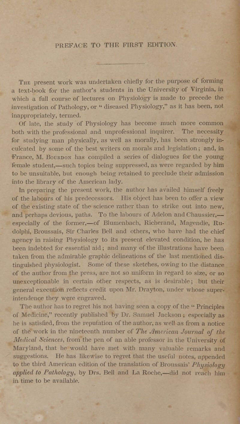 The present work was undertaken chiefly for the purpose of forming a text-hook for the author's students in the University of Virginia, in which a full course of lectures on Physiology is made to precede the investigation of Pathology, or  diseased Physiology, as it has been, not inappropriately, termed. Of late, the study of Physiology has become much more common both with the professional and unprofessional inquirer. The necessity for studying man physically, as well as morally, has been strongly in- culcated by some of the best writers on morals and legislation; and, in France, M. Bourdon has compiled a series of dialogues for the young female student,—such topics being suppressed, as were regarded by him to be unsuitable, but enough being retained to preclude their admission into the library of the American lady. In preparing the present work, the author has availed himself freely of the labours of his predecessors. His object has been to offer a view of the existing state of the science rather than to strike out into new, and perhaps devious, paths. To the labours of Adelon and Chaussier,— especially of the former,—of Blumenbach, Ricberand, Magendie, Ru- dolphi, Broussais, Sir Charles Bell and others, who have had the chief agency in raising Physiology to its present elevated condition, he has been indebted for essential aid; and many of the illustrations have been taken from the admirable graphic delineations of the last mentioned dis- tinguished physiologist. Some of these sketches, owing to the distance of the author from the press, are not so uniform in regard to size, or so unexceptionable in certain other respects, as is desirable; but their general execution reflects credit upon Mr. Drayton, under whose super- intendence they were engraved. The author has to regret his not having seen a copy of the  Principles of Medicine, recently published by Dr. Samuel Jackson ; especially as he is satisfied, from the reputation of the author, as well as from a notice of the work in the nineteenth number of The .American Journal of the Medical Sciences, from the pen of an able professor in the University of Maryland, that he would have met with many valuable remarks and suggestions. He has likewise to regret that the useful notes, appended to the third American edition of the translation of Broussais' Physiology applied to Pathology, by Drs. Bell and La Roche,—did not reach him in time to be available.
