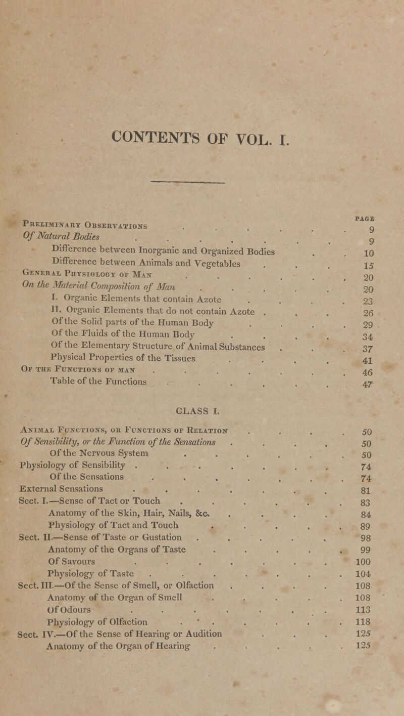 CONTENTS OF VOL. I. Preliminary Observations Of Natural Bodies Difference between Inorganic and Organized Bodies Difference between Animals and Vegetables General Physiology of Man On the Material Composition of Man I. Organic Elements that contain Azote II. Organic Elements that do not contain Azote . Of the Solid parts of the Human Body Of the Fluids of the Human Body Of the Elementary Structure of Animal Substances Physical Properties of the Tissues Of the Functions of man Table of the Functions PAGE 9 9 10 15 20 20 23 26 29 34 37 41 46 47 CLASS I. Animal Functions, or Functions of Relation Of Sensibility, or the Function of the Sensations Of the Nervous System Physiology of Sensibility . Of the Sensations External Sensations . Sect. I.—Sense of Tact or Touch Anatomy of the Skin, Hair, Nails, &c. Physiology of Tact and Touch Sect. II.—Sense of Taste or Gustation Anatomy of the Organs of Taste Of Savours . Physiology of Taste Sect. III.—Of the Sense of Smell, or Olfaction Anatomy of the Organ of Smell Of Odours . Physiology of Olfaction Sect. IV.—Of the Sense of Hearing or Audition Anatomy of the Organ of Hearing 50 50 50 74, 74 81 83 84 89 98 99 100 104 108 108 113 118 125 125