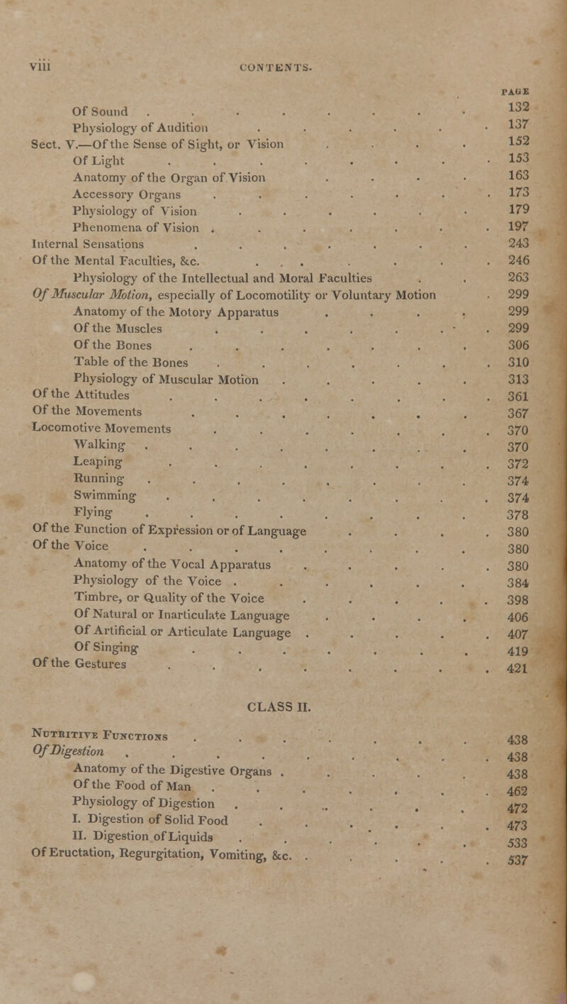 CONTENTS. Of Sound ....... Physiology of Audition .... Sect. V.—Of the Sense of Sight, or Vision Of Light ...... Anatomy of the Organ of Vision Accessory Organs ..... Physiology of Vision ..... Phenomena of Vision ..... Internal Sensations ...... Of the Mental Faculties, &c. ... Physiology of the Intellectual and Moral Faculties Of Muscular Motion, especially of Locomotility or Voluntary Motion Anatomy of the Motory Apparatus Of the Muscles ..... Of the Bones .... Table of the Bones Physiology of Muscular Motion Of the Attitudes .... Of the Movements .... Locomotive Movements Walking ..... Leaping .... Running ..... Swimming .... Flying ..... Of the Function of Expression or of Language Of the Voice ..... Anatomy of the Vocal Apparatus Physiology of the Voice . Timbre, or Quality of the Voice Of Natural or Inarticulate Language Of Artificial or Articulate Language . Of Singing .... Of the Gestures PAGE 132 137 152 153 163 173 179 197 243 246 263 299 299 299 306 310 313 361 367 370 370 372 374 374 378 380 380 380 384 398 406 407 419 421 CLASS II. Nutbitive Functions Of Digestion Anatomy of the Digestive Organs . Of the Food of Man Physiology of Digestion I. Digestion of Solid Food II. Digestion of Liquids Of Eructation, Regurgitation, Vomiting, &c. . 438 438 438 462 472 473 533 537