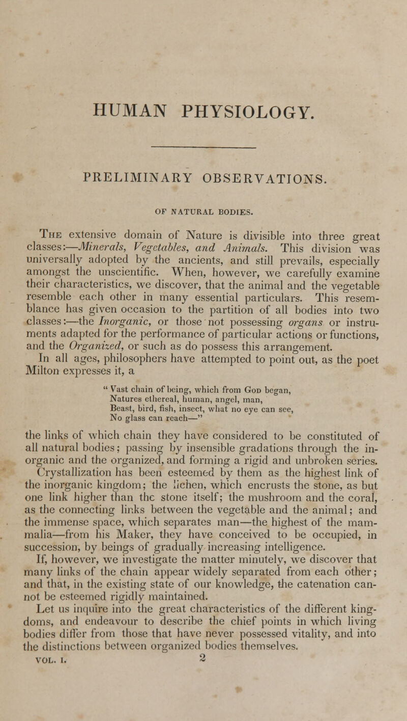 HUMAN PHYSIOLOGY. PRELIMINARY OBSERVATIONS. OF NATURAL BODIES. The extensive domain of Nature is divisible into three great classes:—Minerals, Vegetables, and Animals. This division was universally adopted by the ancients, and still prevails, especially amongst the unscientific. When, however, we carefully examine their characteristics, we discover, that the animal and the vegetable resemble each other in many essential particulars. This resem- blance has given occasion to the partition of all bodies into two classes:—the Inorganic, or those not possessing organs or instru- ments adapted for the performance of particular actions or functions, and the Organized, or such as do possess this arrangement. In all ages, philosophers have attempted to point out, as the poet Milton expresses it, a  Vast chain of being, which from God began, Natures ethereal, human, angel, man, Beast, bird, fish, insect, what no eye can see, No glass can reach— the links of which chain they have considered to be constituted of all natural bodies; passing by insensible gradations through the in- organic and the organized, and forming a rigid and unbroken series. Crystallization has been esteemed by them as the highest link of the inorganic kingdom; the lichen, which encrusts the stone, as but one link higher than the stone itself; the mushroom and the coral, as the connecting links between the vegetable and the animal; and the immense space, which separates man—the highest of the mam- malia—from his Maker, they have conceived to be occupied, in succession, by beings of gradually increasing intelligence. If, however, we investigate the matter minutely, we discover that many links of the chain appear widely separated from each other; and that, in the existing state of our knowledge, the catenation can- not be esteemed rigidly maintained. Let us inquire into the great characteristics of the different king- doms, and endeavour to describe the chief points in which living bodies differ from those that have never possessed vitality, and into the distinctions between organized bodies themselves. vol. i. 2