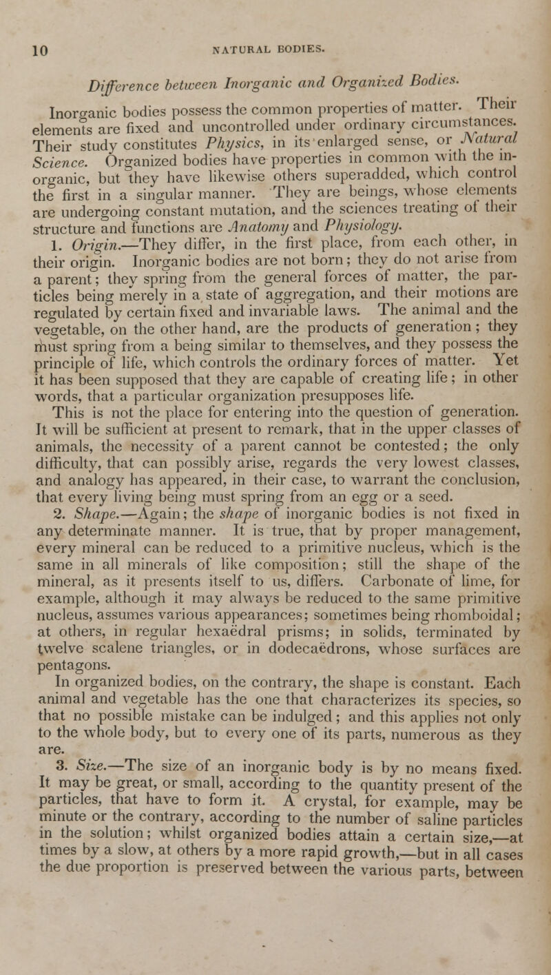 Difference between Inorganic and Organized Bodies. Inorganic bodies possess the common properties of matter. Their elements are fixed and uncontrolled under ordinary circumstances. Their study constitutes Physics, in its enlarged sense, or Natural Science. Organized bodies have properties in common with the in- organic, but they have likewise others superadded, which control the first in a singular manner. They are beings, whose elements are undergoing constant mutation, and the sciences treating of their structure and functions are Anatomy and Physiology. 1. Origin.—They differ, in the first place, from each other, m their origin. Inorganic bodies are not born; they do not arise from a parent; they spring from the general forces of matter, the par- ticles being merely in a state of aggregation, and their motions are regulated by certain fixed and invariable laws. The animal and the vegetable, on the other hand, are the products of generation; they rhust spring from a being similar to themselves, and they possess the principle of life, which controls the ordinary forces of matter. Yet it has been supposed that they are capable of creating life; in other words, that a particular organization presupposes life. This is not the place for entering into the question of generation. It will be sufficient at present to remark, that in the upper classes of animals, the necessity of a parent cannot be contested; the only difficulty, that can possibly arise, regards the very lowest classes, and analogy has appeared, in their case, to warrant the conclusion, that every living being must spring from an egg or a seed. 2. Shape.—Again; the shape of inorganic bodies is not fixed in any determinate manner. It is true, that by proper management, every mineral can be reduced to a primitive nucleus, which is the same in all minerals of like composition; still the shape of the mineral, as it presents itself to us, differs. Carbonate of lime, for example, although it may always be reduced to the same primitive nucleus, assumes various appearances; sometimes being rhomboidal; at others, in regular hexaedral prisms; in solids, terminated by twelve scalene triangles, or in dodecaedrons, whose surfaces are pentagons. In organized bodies, on the contrary, the shape is constant. Each animal and vegetable has the one that characterizes its species, so that no possible mistake can be indulged; and this applies not only to the whole body, but to every one of its parts, numerous as they are. 3. Size.—The size of an inorganic body is by no means fixed. It may be great, or small, according to the quantity present of the particles, that have to form it. A crystal, for example, may be minute or the contrary, according to the number of saline particles in the solution; whilst organized bodies attain a certain size,—at times by a slow, at others by a more rapid growth,—but in all cases the due proportion is preserved between the various parts, between