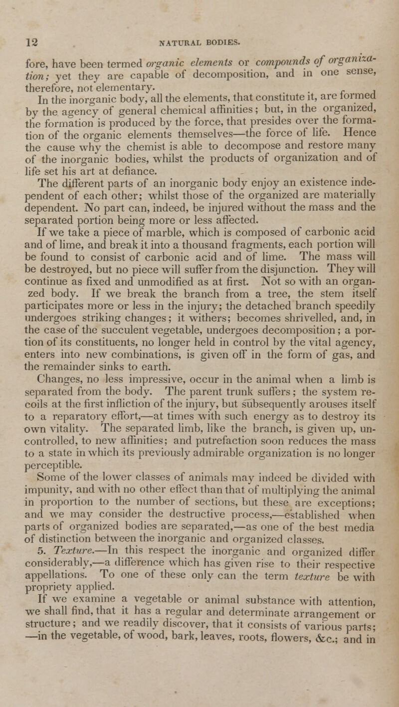fore, have been termed organic elements or compounds of organiza- tion; yet they are capable of decomposition, and in one sense, therefore, not elementary. In the inorganic body, all the elements, that constitute it, are iormed by the agency of general chemical affinities; but, in the organized, the formation is produced by the force, that presides over the forma- tion of the organic elements themselves—the force of life. Hence the cause why the chemist is able to decompose and restore many of the inorganic bodies, whilst the products of organization and of life set his art at defiance. The different parts of an inorganic body enjoy an existence inde- pendent of each other; whilst those of the organized are materially dependent. No part can, indeed, be injured without the mass and the separated portion being more or less affected. If we take a piece of marble, which is composed of carbonic acid and of lime, and break it into a thousand fragments, each portion will be found to consist of carbonic acid and of lime. The mass will be destroyed, but no piece will suffer from the disjunction. They will continue as fixed and unmodified as at first. Not so with an organ- zed body. If we break the branch from a tree, the stem itself participates more or less in the injury; the detached branch speedily undergoes striking changes; it withers; becomes shrivelled, and, in the case of the succulent vegetable, undergoes decomposition; a por- tion of its constituents, no longer held in control by the vital agency, enters into new combinations, is given off in the form of gas, and the remainder sinks to earth. Changes, no less impressive, occur in the animal when a limb is separated from the body. The parent trunk suffers; the system re- coils at the first infliction of the injury, but subsequently arouses itself to a reparatory effort,—at times with such energy as to destroy its own vitality. The separated limb, like the branch, is given up, un- controlled, to new affinities; and putrefaction soon reduces the mass to a state in which its previously admirable organization is no longer perceptible. Some of the lower classes of animals may indeed be divided with impunity, and with no other effect than that of multiplying the animal in proportion to the number of sections, but these are exceptions; and we may consider the destructive process,—established when parts of organized bodies are separated,—as one of the best media of distinction between the inorganic and organized classes. 5. Texture.—In this respect the inorganic and organized differ considerably,—a difference which has given rise to their respective appellations. To one of these only can the term texture be with propriety applied. If we examine a vegetable or animal substance with attention, we shall find, that it has a regular and determinate arranoement or structure; and we readily discover, that it consists of various parts; —in the vegetable, of wood, bark, leaves, roots, flowers, &c; and in