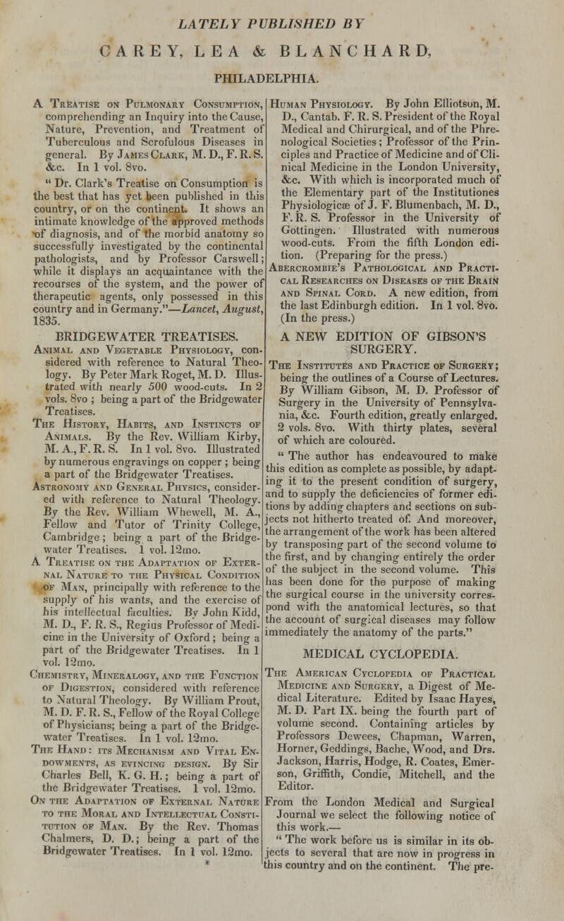 LATELY PUBLISHED BY CAREY, LEA & BLANCHARD, PHILADELPHIA. A Treatise on Pulmonary Consumption, comprehending1 an Inquiry into the Cause, Nature, Prevention, and Treatment of Tuberculous and Scrofulous Diseases in general. By James Clark, M. D., F. R. S. &c. In 1 vol. 8vo.  Dr. Clark's Treatise on Consumption is the best that has yet been published in this country, or on the continent It shows an intimate knowledge of the approved methods t)f diagnosis, and of the morbid anatomy so successfully investigated by the continental pathologists, and by Professor Carswell; while it displays an acquaintance with the recourses of the system, and the power of therapeutic agents, only possessed in this country and in Germany.—Lancet, August, 1835. BRIDGEWATER TREATISES. Animal and Vegetable Physiology, con- sidered with reference to Natural Theo- logy. By Peter Mark Roget, M. D. Illus- trated with nearly 500 wood-cuts. In 2 vols. 8vo ; being a part of the Bridgewater Treatises. The History, Habits, and Instincts of Animals. By the Rev. William Kirby, M. A., F. R. S. In I vol. 8vo. Illustrated by numerous engravings on copper ; being a part of the Bridgewater Treatises. Astronomy and General Physics, consider- ed with reference to Natural Theology. By the Rev. William Whewell, M. A., Fellow and Tutor of Trinity College, Cambridge; being a part of the Bridge- water Treatises. 1 vol. 12mo. A Treatise on the Adaptation of Exter- nal Nature to the Physical Condition of Man, principally with reference to the supply of his wants, and the exercise of his intellectual faculties. Bv John Kidd, M. D, F. R. S., Regius Professor of Medi- cine in the University of Oxford ; being a part of the Bridgewater Treatises. In 1 vol. 12mo. Chemistry, Mineralogy, and the Function of Digestion, considered with reference to Natural Theology. By William Prout, M. D. F. R. S., Fellow of the Royal College of Physicians; being a part of the Bridge- water Treatises. In 1 vol. 12mo. The Hand : its Mechanism and Vital En- dowments, as evincing design. By Sir Charles Bell, K. G. H.; being a part of the Bridgewater Treatises. 1 vol. 12mo. On the Adaptation of External Nature to the Moral and Intellectual Consti- tution of Man. By the Rev. Thomas Chalmers, D. D.; being a part of the Bridgewater Treatises. In 1 vol. 12mo. Human Physiology. By John Elliotson, M. D., Cantab. F. R. S. President of the Royal Medical and Chirurgical, and of the Phre- nological Societies; Professor of the Prin- ciples and Practice of Medicine and of Cli- nical Medicine in the London University, &c. With which is incorporated much of the Elementary part of the Institutiones Physiological of J. F. Blumenbach, M. D., F. R. S. Professor in the University of Gottingen.' Illustrated with numerous wood-cuts. From the fifth London edi- tion. (Preparing for the press.) Abercrombie's Pathological and Practi- cal Researches on Diseases of the Brain and Spinal Cord. A new edition, from the last Edinburgh edition. In 1 vol. 8vo. (In the press.) A NEW EDITION OF GIBSON'S SURGERY. The Institutes and Practice of Surgery; being the outlines of a Course of Lectures. By William Gibson, M. D. Professor of Surgery in the University of Pennsylva- nia, tfee. Fourth edition, greatly enlarged. 2 vols. 8vo. With thirty plates, several of which are coloured.  The author has endeavoured to make this edition as complete as possible, by adapt- ing it to the present condition of surgery, and to supply the deficiencies of former edi- tions by adding chapters and sections on sub- jects not hitherto treated of. And moreover, the arrangement of the work has been altered by transposing part of the second volume to the first, and by changing entirely the order of the subject in the second volume. This has been done for the purpose of making the surgical course in the university corres- pond witti the anatomical lectures, so that the account of surgical diseases may follow immediately the anatomy of the parts. MEDICAL CYCLOPEDIA. The American Cyclopedia of Practical Mediciive and Surgery, a Digest of Me- dical Literature. Edited by Isaac Hayes, M. D. Part IX. being the fourth part of volume second. Containing articles by Professors Dewees, Chapman, Warren, Horner, Geddings, Bache, Wood, and Drs. Jackson, Harris, Hodge, R. Coates, Emer- son, Griffith, Condie, Mitchell, and the Editor. From the London Medical and Surgical Journal we select the following notice of this work.—  The work before us is similar in its ob- jects to several that are now in progress in this country and on the continent. The pre-