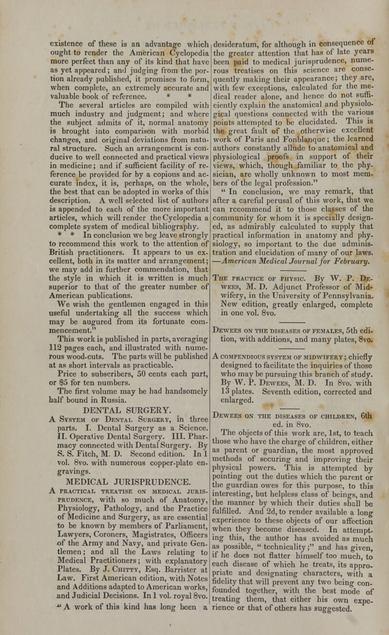 existence of these is an advantage which ought to render the American Cyclopedia more perfect than any of its kind that have as yet appeared; and judging from the por tion already published, it promises to form, when complete, an extremely accurate and valuable book of reference. * * The several articles are compiled with much industry and judgment; and where the subject admits of it, normal anatomy is brought into comparison with morbid changes, and original deviations from natu- ral structure. Such an arrangement is con- ducive to well connected and practical views in medicine; and if sufficient facility of re- ference be provided for by a copious and ac- curate index, it is, perhaps, on the whole, the best that can be adopted in works of this description. A well selected list of authors is appended to each of the more important articles, which will render the Cyclopedia a complete system of medical bibliography. * * In conclusion we beg leave strongly to recommend this work to the attention of British practitioners. It appears to us ex- cellent, both in its matter and arrangement; we may add in further commendation, that the style in which it is written is much superior to that of the greater number of American publications. We wish the gentlemen engaged in this useful undertaking all the success which may be augured from its fortunate com- mencement. This work is published in parts, averaging 112 pages each, and illustrated with nume- rous wood-cuts. The parts will be published at as short intervals as practicable. Price to subscribers, 50 cents each part, or So for ten numbers. The first volume may be had handsomely half bound in Russia. DENTAL SURGERY. A System of Dental Surgery, in three parts. I. Dental Surgery as a Science. II. Operative Dental Surgery. III. Phar- macy connected with Dental Surgery. By S. S. Fitch, M. D. Second edition. In 1 vol. 8vo. with numerous copper-plate en- gravings. MEDICAL JURISPRUDENCE. A PRACTICAL TREATISE ON MEDICAL JURIS- PRUDENCE, with so much of Anatomy, Physiology, Pathology, and the Practice of Medicine and Surgery, as are essential to be known by members of Parliament, Lawyers, Coroners, Magistrates, Officers of the Army and Navy, and private Gen- tlemen ; and all the Laws relating to Medical Practitioners; with explanatory Plates. By J. Chitty, Esq. Barrister at Law. First American edition, with Notes and Additions adapted to American works, and Judicial Decisions. In 1 vol. royal 8vo. *' A work of this kind has long been a desideratum, for although in consequence of the greater attention that has of late years been paid to medical jurisprudence, nume- rous treatises on this science are conse- quently making their appearance; they arc, witli few exceptions, calculated for the me- dical reader alone, and hence do not suffi- ciently explain the anatomical and physiolo- gical questions connected with the various points attempted to be elucidated. This is the great fault of the otherwise excellent work of Paris and Fonblanquc; the learned authors constantly allude to anatomical and physiological proofs in support of their views, which, though familiar to the phy- sician, are wholly unknown to most mem- bers of the legal profession.  In conclusion, wc may remark, that after a careful perusal of this work, that we can recommend it to those classes of the community for whom it is specially design- ed, as admirably calculated to supply that practical information in anatomy and phy- siology, so important to the due adminis- tration and elucidation of many of our laws. —American Medical Journal for February. The practice of physic. By W. P. De- wees, M. D. Adjunct Professor of Mid- wifery, in the University of Pennsylvania. New edition, greatly enlarged, complete in one vol. 8vo. Dewees on the diseases of females, 5th edi- tion, with additions, and many plates, 8vo. A compendious system of midwifery ; chiefly designed to facilitate the inquiries of those who may be pursuing this branch of study. By W. P. Dewees, M. D. In 8vo. with 13 plates. Seventh edition, corrected and enlarged. Dewees on the diseases of children, 6th, ed. in 8vo. The objects of this work are, 1st, to teach those who have the charge of children, either as parent or guardian, the most approved methods of securing and improving their physical powers. This is attempted by pointing out the duties which the parent or the guardian owes for this purpose, to this interesting, but helpless class of beings, and the manner by which their duties shall be fulfilled. And 2d, to render available a long experience to these objects of our affection when they become diseased. In attempt- ing this, the author has avoided as much as possible,  technicality; and has given, if he does not flatter himself too much, to each disease of which he treats, its appro- priate and designating characters, with a fidelity that will prevent any two being con- founded together, with the best mode of treating them, that either his own expe- rience or that of others has suggested.