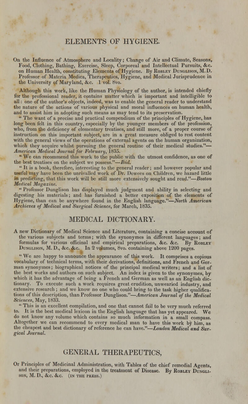 ELEMENTS OF HYGIENE. On the Influence of Atmosphere and Locality; Change of Air and Climate, Seasons, Food, Clothing, Bathing, Exercise, Sleep, Corporeal and Intellectual Pursuits, &c. on Human Health, constituting Elements of Hygiene. By Robley Dunglison, M. D. Professor of Materia Medica, Therapeutics, Hygiene, and Medical Jurisprudence in the University of Maryland, &c. 1 vol. 8vo. Although this work, like the Human Physiology of the author, is intended chiefly for the professional reader, it contains matter which is important and intelligible to all: one of the author's objects, indeed, was to enable the general reader to understand the nature of the actions of various physical and moral influences on human health, and to assist him in adopting such means as may tend to its preservation.  The want of a precise and practical compendium of the principles of Hygiene, has long been felt in this country, especially by the younger members of the profession, who, from the deficiency of elementary treatises, and still more, of a proper course of instruction on this important subject, are in a great measure obliged to rest content with the general views of the operations of external agents on the human organization, which they acquire whilst pursuing the general routine of their medical studies.— American Medical Journal for February, 1835.  We can recommend this work to the public with the utmost confidence, as one of the best treatises on the subject we possess.—Ibid.  It is a book, therefore, interesting to the general reader; and however popular and useful may have been the unrivalled work of Dr. Dewees on Children, we hazard little in predicting, that this work will be still more extensively sought and read.—Boston Medical Magazine.  Professor Dunglison has displayed much judgment and ability in selecting and digesting his materials; and has furnished a better exposition of the elements of Hygiene, than can be anywhere found in the English language.—North American Archieves of Medical and Surgical Science, for March, 1835. MEDICAL DICTIONARY. A new Dictionary of Medical Science and Literature, containing a concise account of the various subjects and terms; with the synonymes in different languages; and formulas for various officinal and empirical preparations, &c. &c. By Robley Dunglison, M. D., &c. &c. In 2 volumes, 8vo. containing above 1200 pages.  We are happy to announce the appearance of this work. It comprises a copious vocabulary of technical terms, with their derivations, definitions, and French and Ger- man synonymes; biographical notices of the principal medical writers; and a list of the best works and authors on such subject. An index is given to the synonymes, by which it has the advantage of being a French and German as well as an English dic- tionary. To execute such a work requires great erudition, unwearied industry, and extensive research ; and we know no one who could bring to the task higher qualifica- tions of this description, than Professor Dunglison.—American Journal of the Medical Sciences, May, 1833.  This is an excellent compilation, and one that cannot fail to be very much referred to. It is the best medical lexicon in the English language that has yet appeared. We do not know any volume which contains so much information in a small compass. Altogether we can recommend to every medical man to have this work by him, as the cheapest and best dictionary of reference he can have.—London Medical and Sur- gical Journal. GENERAL THERAPEUTICS, Or Principles of Medicinal Administration, with Tables of the chief remedial Agents, and their preparations, employed in the treatment of Disease. By Robley Dungli- son, M. D., &c. &.c. (in the press.)