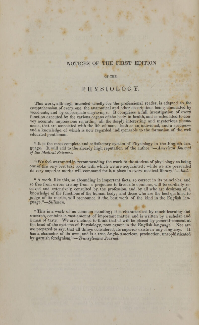 NOTICES OF THE FIRST EDITION PHYSIOLOGY. This work, although intended chiefly for the professional reader, is adapted to the comprehension of every one, the anatomical and other descriptions being elucidated by wood-cuts, and by copperplate engravings. It comprises a full investigation of every function executed by the various organs of the body in health, and is calculated to con- vey accurate impressions regarding all the deeply interesting and mysterious pheno- mena, that are associated with the life of man—both as an individual, and a species— and a knowledge of which is now regarded indispensable to the formation of the well educated gentleman.  It is the most complete and satisfactory system of Physiology in the English lan- guage. It will add to the already high reputation of the author.—American Journal of the Medical Sciences. We feel warranted in recommending the work to the student of physiology as being one of the very best text books with which we are acquainted; while we are persuaded its very superior merits will command for it a place in every medical library.—Ibid.  A work, like this, so abounding in important facts, so correct in its principles, and so free from errors arising from a prejudice to favourite opinions, will be cordially re- ceived and extensively consulted by the profession, and by all who are desirous of a knowledge of the functions of the human body; and those who are the best qualified to judge of its merits, will pronounce it the best work of the kind in the English lan- guage.—Silliman. « •  This is a work of no common standing; it is characterized by much learning and research, contains a vast amount of important matter, and is written by a scholar and a man of taste. We are inclined to think that it will be placed by general consent at the head of the systems of Physiology, now extant in the English language. Nor are we prepared to say, that all things considered, its superior exists in any language. It has a character of its own, and is a true Anglo-American production, unsophisticated by garnish foreignism.— Transylvania Journal.
