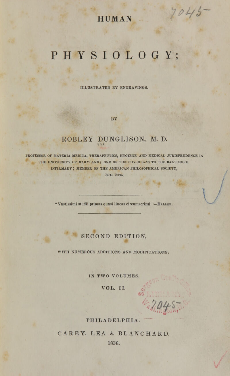 HUMAN PHYSIOLOGY; ILLUSTRATED BY ENGRAVINGS. BY ROBLEY DUNGLISON, M. D. in professor of materia medica, therapeutics, hygiene and medical jurisprudence in the university of maryland j one of the physicians to the baltimore infirmary; member of the American philosophical society, ETC. ETC. / — ' Vastissimi studii primas quasi lineas circumscripsi.—Haller. SECOND EDITION, WITH NUMEROUS ADDITIONS AND MODIFICATIONS. IN TWO VOLUMES. VOL. II. PHILADELPHIA: CAREY, LEA & BLANCHARD. 1836.