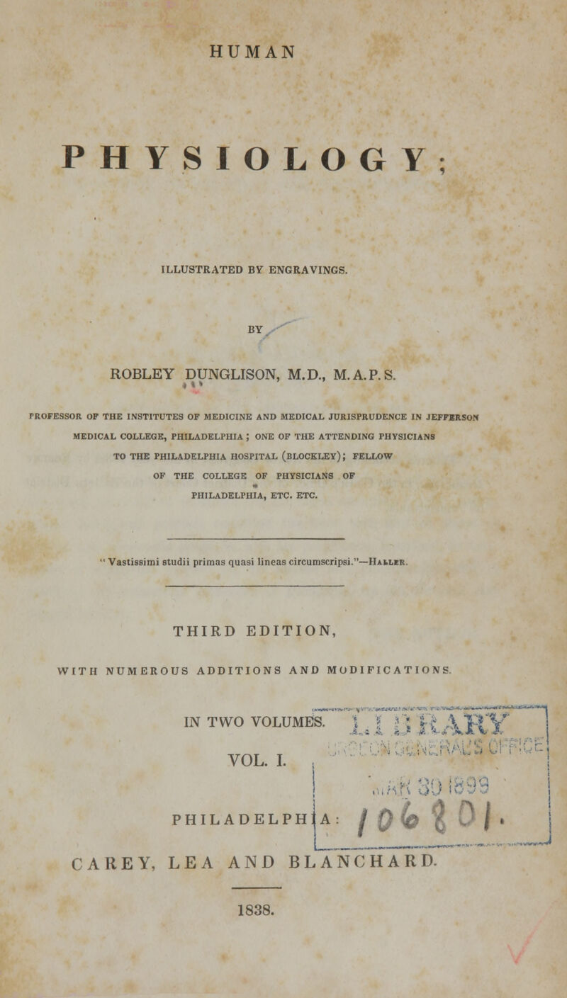HUMAN PHYSIOLOGY; ILLUSTRATED BY ENGRAVINGS. BY ROBLEY DUNGLISON, M.D., M.A.P.S. <»* PROFESSOR OF THE INSTITUTES OF MEDICINE AND MEDICAL JURISPRUDENCE IN JEFFBRSON MEDICAL COLLEGE, PHILADELPHIA ; ONE OF THE ATTENDING PHYSICIANS TO THE PHILADELPHIA HOSPITAL (BLOCKLEY); FELLOW OF THE COLLEGE OF PHYSICIANS OF PHILADELPHIA, ETC. ETC. Vastissimi studii priraas quasi lineas circumscripsi.—Mailer. THIRD EDITION, WITH NUMEROUS ADDITIONS AND MODIFICATIONS. IN TWO VOLUMES. VOL. I. - • •diY 9 ' PHILADELPHIA: /0fe' |« CAREY, LEA AND BLANCHARD. 1838.