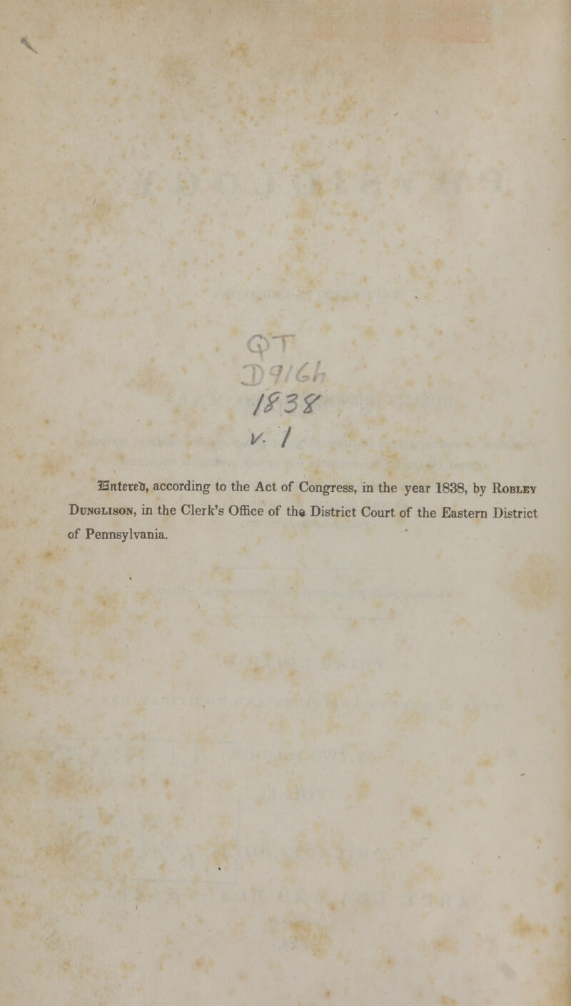 193? v- I IBntixztj, according to the Act of Congress, in the year 1838, by Robley Dunglison, in the Clerk's Office of the District Court of the Eastern District of Pennsylvania.