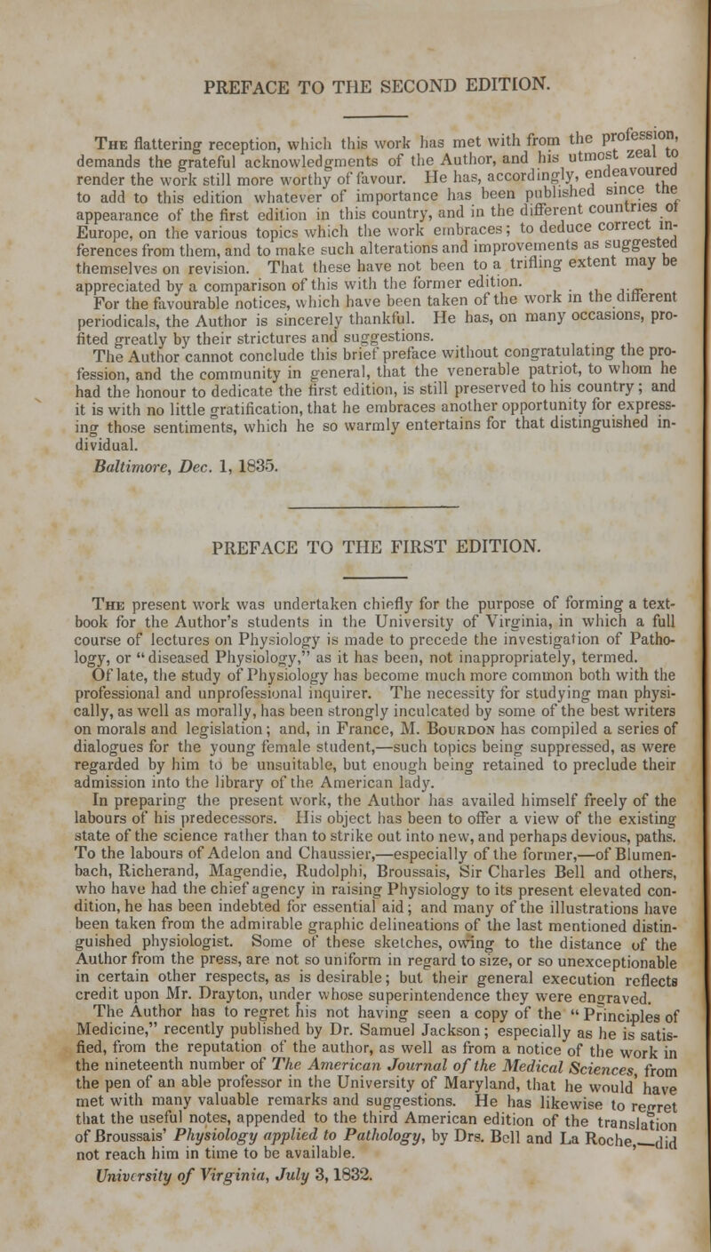 The flattering reception, which this work has met with from the profession, demands the grateful acknowledgments of the Author, and his utmost zeaiw render the work still more worthy of favour. He has, accordingly, endeavoured to add to this edition whatever of importance has been published since me appearance of the first edition in this country, and in the different countries 01 Europe, on the various topics which the work embraces; to deduce correct in- ferences from them, and to make such alterations and improvements as suggested themselves on revision. That these have not been to a trifling extent may be appreciated by a comparison of this with the former edition. For the favourable notices, which have been taken of the work in the different periodicals, the Author is sincerely thankful. He has, on many occasions, pro- fited greatly by their strictures and suggestions. The Author cannot conclude this brief preface without congratulating the pro- fession, and the community in general, that the venerable patriot, to whom he had the honour to dedicate the first edition, is still preserved to his country; and it is with no little gratification, that he embraces another opportunity for express- ing those sentiments, which he so warmly entertains for that distinguished in- dividual. Baltimore, Dec. 1, 1835. PREFACE TO THE FIRST EDITION. The present work was undertaken chiefly for the purpose of forming a text- book for the Author's students in the University of Virginia, in which a full course of lectures on Physiology is made to precede the investigation of Patho- logy, or diseased Physiology, as it has been, not inappropriately, termed. Of late, the study of Physiology has become much more common both with the professional and unprofessional inquirer. The necessity for studying man physi- cally, as well as morally, has been strongly inculcated by some of the best writers on morals and legislation; and, in France, M. Bourdon has compiled a series of dialogues for the young female student,—such topics being suppressed, as were regarded by him to be unsuitable, but enough being retained to preclude their admission into the library of the American lady. In preparing the present work, the Author has availed himself freely of the labours of his predecessors. His object has been to offer a view of the existing state of the science rather than to strike out into new, and perhaps devious, paths. To the labours of Adelon and Chaussier,—especially of the former,—of Blumen- bach, Richerand, Magendie, Rudolphi, Broussais, Sir Charles Bell and others, who have had the chief agency in raising Physiology to its present elevated con- dition, he has been indebted for essential aid; and many of the illustrations have been taken from the admirable graphic delineations of the last mentioned distin- guished physiologist. Some of these sketches, owing to the distance of the Author from the press, are not so uniform in regard to size, or so unexceptionable in certain other respects, as is desirable; but their general execution reflects credit upon Mr. Drayton, under whose superintendence they were engraved. The Author has to regret his not having seen a copy of the  Principles of Medicine, recently published by Dr. Samuel Jackson; especially as he is satis- fied, from the reputation of the author, as well as from a notice of the work in the nineteenth number of The American Journal of the Medical Sciences from the pen of an able professor in the University of Maryland, that he would' have met with many valuable remarks and suggestions. He has likewise to regret that the useful notes, appended to the third American edition of the translation of Broussais' Physiology applied to Pathology, by Drs. Bell and La Roche did not reach him in time to be available. University of Virginia, July 3,1832.